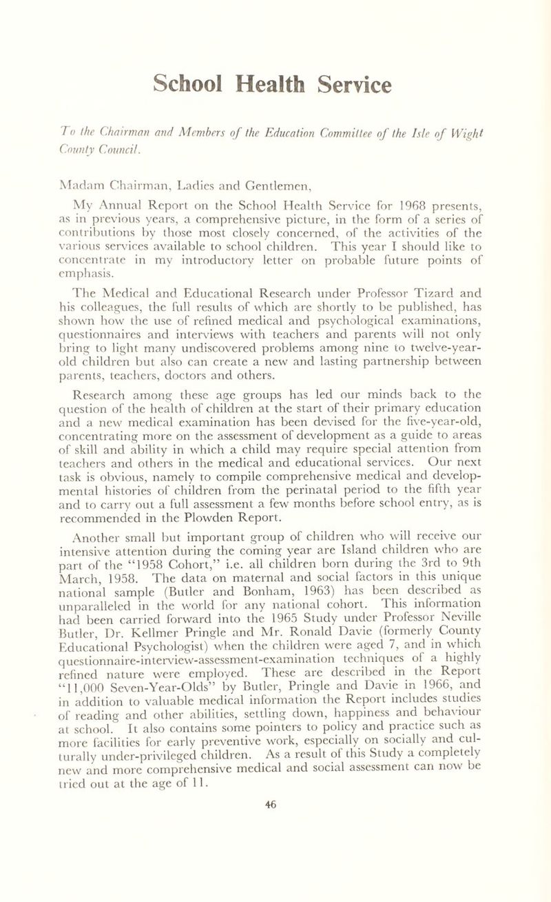 School Health Service ro the Chairman and Members of the Education Committee of the Isle of Wight County Council. Madam Chairman, Ladies and Gentlemen, My Annual Report on the School Health Service for 1968 presents, as in previous years, a comprehensive picture, in the form of a series of contributions by those most closely concerned, of the activities of the various services available to school children. This year I should like to concentrate in my introductory letter on probable future points of emphasis. The Medical and Educational Research under Professor Tizard and his colleagues, the full results of which are shortly to be published, has shown how the use of refined medical and psychological examinations, questionnaires and interviews with teachers and parents will not only bring to light many undiscovered problems among nine to twelve-year- old children but also can create a new and lasting partnership between parents, teachers, doctors and others. Research among these age groups has led our minds back to the question of the health of children at the start of their primary education and a new medical examination has been devised for the five-year-old, concentrating more on the assessment of development as a guide to areas of skill and ability in which a child may require special attention from teachers and others in the medical and educational services. Our next task is obvious, namely to compile comprehensive medical and develop- mental histories of children from the perinatal period to the fifth year and to carry out a full assessment a few months before school entry, as is recommended in the Plowden Report. Another small but important group of children who will receive our intensive attention during the coming year are Island children who are part of the “1958 Cohort,” i.e. all children born during the 3rd to 9th March, 1958. The data on maternal and social factors in this unique national sample (Butler and Bonham, 1963) has been described as unparalleled in the world for any national cohort. This information had been carried forward into the 1965 Study under Professor Neville Butler, Dr. Kellmer Pringle and Mr. Ronald Davie (formerly County Educational Psychologist) when the children were aged 7, and in which questionnaire-interview-assessment-examination techniques of a highly refined nature were employed. These are described in the Report “11,000 Seven-Year-Olds” by Butler, Pringle and Davie in 1966, and in addition to valuable medical information the Report includes studies of reading and other abilities, settling down, happiness and behaviour at school. It also contains some pointers to policy and practice such as more facilities for early preventive work, especially on socially and cul- turally under-privileged children. As a result ot this Study a completely new and more comprehensive medical and social assessment can now be tried out at the age of 11.