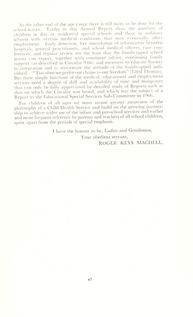 At the other end of the age range there is still more to he done for the school-leaver. Tables in this Annual Report show the numbers of children in day or residential special schools and those in ordinary schools with certain medical conditions that may eventually affect employment. Early detection, free interchange of information between hospitals, general practitioners, and school medical officers, case con- ferences, and regular review are the least that the handicapped school leaver can expect, together with consistent advice, continuing family support (as described in Circular 9/66) and measures to educate Society in integration and to reorientate the attitude of the handicapped indi- vidual. “Too often we prefer our chains to our freedom ’ (Elfcd Ihomas). But these simple functions of the medical, educational and employment services need a degree of skill and availability of time and manpower that can only be fully appreciated by detailed study of Reports such as that on which the Circular was based, and which was the subject of a Report to the Educational Special Services Sub-Committee in 1966. For children of all ages we must arouse greater awareness of the philosophy ol a Child Health Service and build on the growing parlnci- ship to achieve wider use of the infant and pre-school services and earlier and more frequent reference by parents and teachers of all school children, quite apart from the periods of special emphasis. I have the honour to be, Ladies and Gentlemen, Your obedient servant, ROGER KEYS MACH ELL.