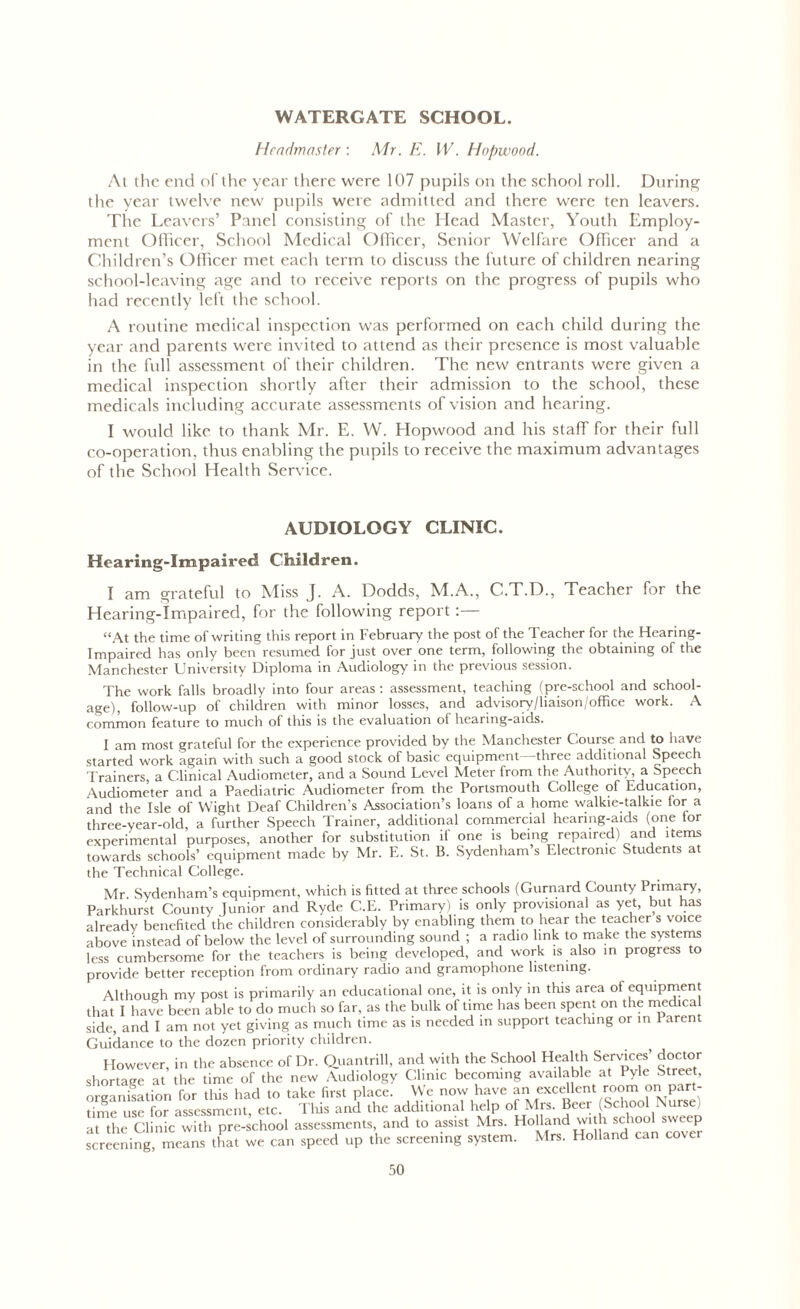 WATERGATE SCHOOL. Headmaster : Mr. E. W. Hopwood. At the end of the year there were 107 pupils on the school roll. During the year twelve new pupils were admitted and there were ten leavers. The Leavers’ Panel consisting of the Head Master, Youth Employ- ment Officer, School Medical Officer, Senior Welfare Officer and a Children’s Officer met each term to discuss the future of children nearing school-leaving age and to receive reports on the progress of pupils who had recently left the school. A routine medical inspection was performed on each child during the year and parents were invited to attend as their presence is most valuable in the full assessment of their children. The new entrants were given a medical inspection shortly after their admission to the school, these medicals including accurate assessments of vision and hearing. I would like to thank Mr. E. W. Hopwood and his staff for their full co-operation, thus enabling the pupils to receive the maximum advantages of the School Health Service. AUDIOLOGY CLINIC. Hearing-Impaired Children. I am grateful to Miss j. A. Dodds, M.A., C.T.D., Teacher for the Hearing-Impaired, for the following report:— “At the time of writing this report in February the post of the Teacher for the Hearing- Impaired has only been resumed for just over one term, following the obtaining of the Manchester University Diploma in Audiology in the previous session. The work falls broadly into four areas : assessment, teaching (pre-school and school- age), follow-up of children with minor losses, and advisory/liaison/office work. A common feature to much of this is the evaluation of hearing-aids. I am most grateful for the experience provided by the Manchester Course and to have started work again with such a good stock of basic equipment three additional Speech Trainers, a Clinical Audiometer, and a Sound Level Meter from the Authority a Speech Audiometer and a Paediatric Audiometer from the Portsmouth College of Education, and the Isle of Wight Deaf Children’s Association’s loans of a home walkie-talkie tor a three-year-old, a further Speech Trainer, additional commercial hearing-aids (one tor experimental purposes, another for substitution if one is being repaired) and items towards schools’ equipment made by Mr. E. St. B. Sydenham s Electronic Students at the Technical College. Mr Sydenham’s equipment, which is fitted at three schools (Gurnard County Primary, Parkhurst County Junior and Ryde C.E. Primary) is only provisional as yet, but has already benefited the children considerably by enabling them to hear the teacher s voice above instead of below the level of surrounding sound ; a radio link to make the systems less cumbersome for the teachers is being developed, and work is also in progress to provide better reception from ordinary radio and gramophone listening. Although my post is primarily an educational one, it is only in this area of equipment that I have been able to do much so far, as the bulk of time has been spent on the medical side, and I am not yet giving as much time as is needed in support teaching or in Parent Guidance to the dozen priority children. However, in the absence of Dr. Quantrill, and with the School Health Services’ doctor shortage at the time of the new Audiology Clinic becoming available at Pyle Street, organisation for tliis had to take first place. We now have an excellent room on part- time use for assessment, etc. This and the additional help of Mrs. Beer School Nurse at the Clinic with pre-school assessments, and to assist Mrs. Holland with school sweep screening, means that we can speed up the screening system. Mrs. Holland can cover