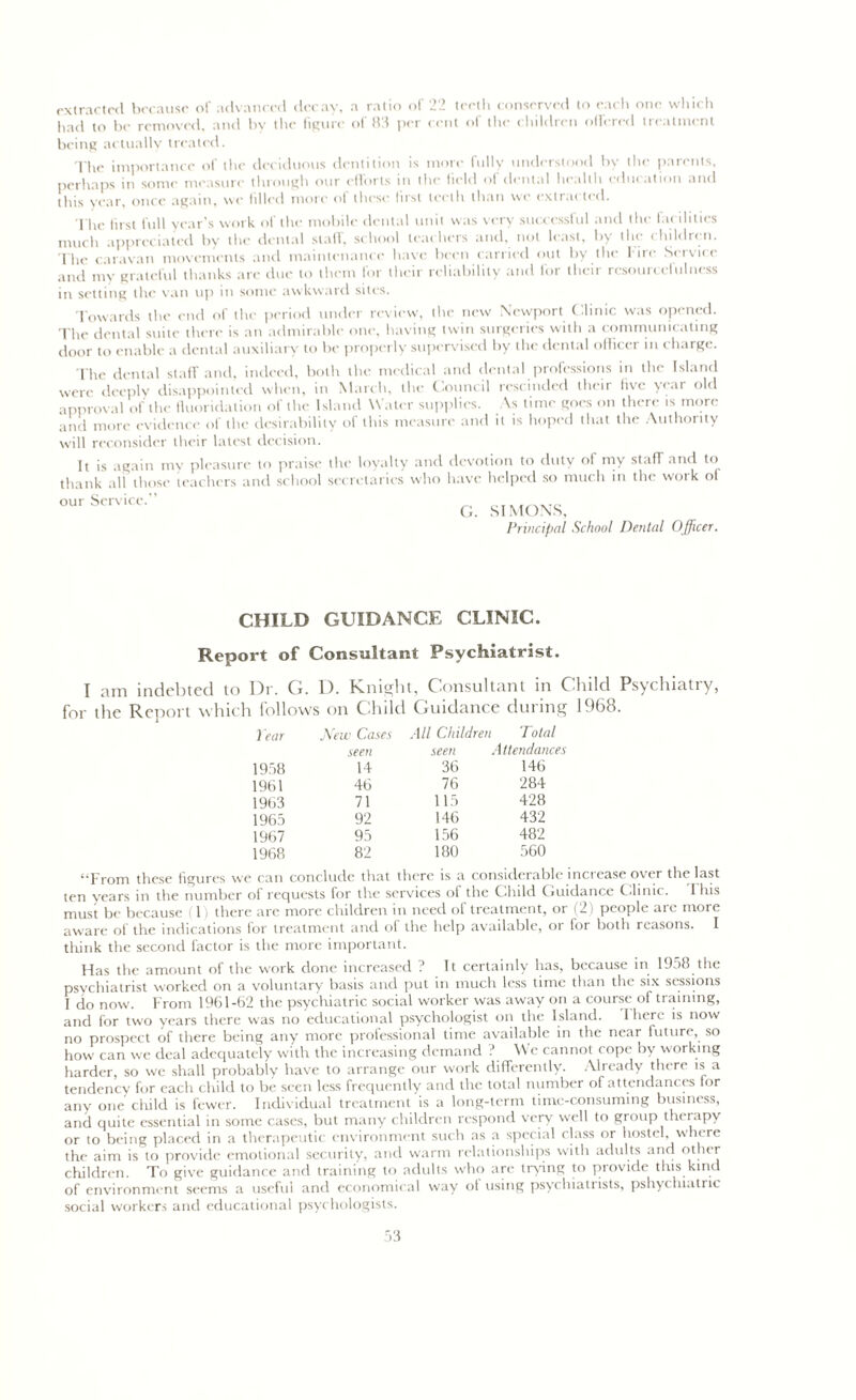 extracted because of advanced decay, a ratio of 22 teeth conserved to each one which had to be removed, and by the figure of 83 per cent of the children offered treatment being actually treated. The importance of the deciduous dentition is more fully understood by the parents, perhaps in some measure through our efforts in the field of dental health education and this year, once again, we Idled more of these first teeth than we extracted. The first full year’s work of the mobile dental unit was very successful and the facilities much appreciated by the dental staff, school teachers and, not least, by the children. The caravan movements and maintenance have been carried out by the l ire Service and my grateful thanks are due to them for their reliability and for their resourcefulness in setting the van up in some awkward sites. Towards the end or the period under review, the new Newport Clinic was opened. The dental suite there is an admirable one, having twin surgeries with a communicating door to enable a dental auxiliary to be properly supervised by the dental officer in charge. The dental staff and, indeed, both the medical and dental professions in the Island were deeply disappointed when, in March, the Council rescinded their five year old approval of the fluoridation of the Island Water supplies. As time goes on there is more and more evidence of the desirability of this measure and it is hoped that the Authority will reconsider their latest decision. It is again my pleasure to praise the loyalty and devotion to duty of my staff and to thank all those teachers and school secretaries who have helped so much in the woik ol °urServiCC” G. SIMONS, Principal School Dental Officer. CHILD GUIDANCE CLINIC. Report of Consultant Psychiatrist. I am indebted to Dr. G. D. Knight, Consultant in Child Psychiatry, for the Report which follows on Child Guidance during 1968. ) ear New Cases All Children Total seen seen Attendances 1958 14 36 146 1961 46 76 284 1963 71 115 428 1965 92 146 432 1967 95 156 482 1968 82 180 560 “From these figures we can conclude that there is a considerable increase over the last ten years in the number of requests for the services ot the Child Guidance Clinic. I his must be because (1) there are more children in need of treatment, or (2) people are more aware of the indications tor treatment and of the help available, oi for both reasons. I think the second factor is the more important. Has the amount of the work done increased ? It certainly has, because in 19j8 the psychiatrist worked on a voluntary basis and put in much less time than the six sessions I do now. From 1961-62 the psychiatric social worker was away on a course of training, and for two years there was no educational psychologist on the Island. 1 here is now no prospect of there being any more professional time available in the near future, so how can we deal adequately with the increasing demand ? We cannot cope by working harder, so we shall probably have to arrange our work differently. Already there is a tendency for each child to be seen less frequently and the total number of attendances for any one child is fewer. Individual treatment is a long-term time-consuming business, and quite essential in some cases, but many children respond very well to group therapy or to being placed in a therapeutic environment such as a special class or hostel, where the aim is to provide emotional security, and warm relationships with adults and other children. To give guidance and training to adults who are trying to provide this kind of environment seems a useful and economical way ol using psycliiatiists, pshychiatric social workers and educational psychologists.