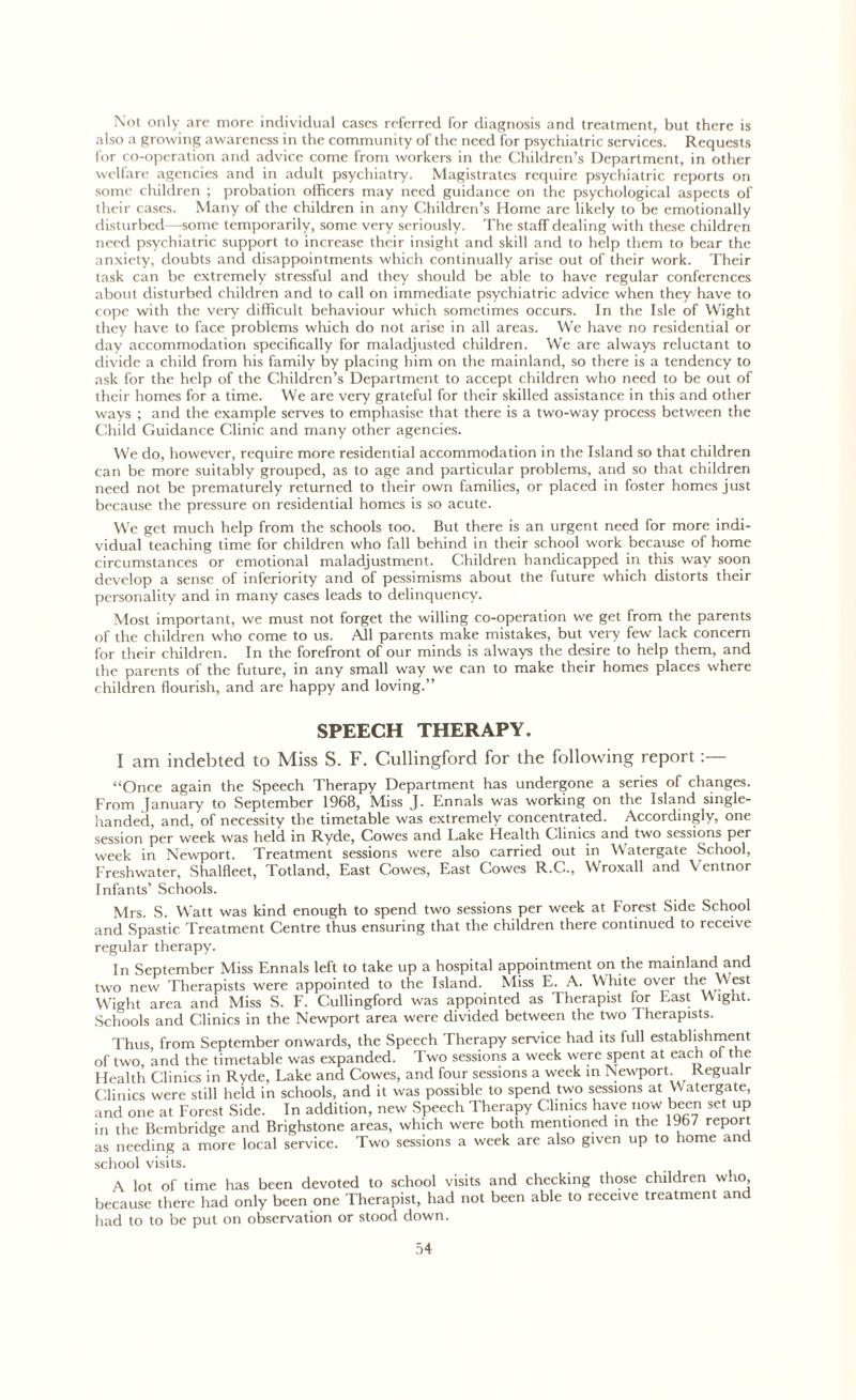 Not only are more individual cases referred for diagnosis and treatment, but there is also a growing awareness in the community of the need for psychiatric services. Requests for co-operation and advice come from workers in the Children’s Department, in other welfare agencies and in adult psychiatry. Magistrates require psychiatric reports on some children ; probation officers may need guidance on the psychological aspects of their cases. Many of the children in any Children’s Home are likely to be emotionally disturbed—some temporarily, some very seriously. The staff dealing with these children need psychiatric support to increase their insight and skill and to help them to bear the anxiety, doubts and disappointments which continually arise out of their work. Their task can be extremely stressful and they should be able to have regular conferences about disturbed children and to call on immediate psychiatric advice when they have to cope with the very difficult behaviour which sometimes occurs. In the Isle of Wight they have to face problems which do not arise in all areas. We have no residential or day accommodation specifically for maladjusted children. We are always reluctant to divide a child from his family by placing him on the mainland, so there is a tendency to ask for the help of the Children’s Department to accept children who need to be out of their homes for a time. We are very grateful for their skilled assistance in this and other ways ; and the example serves to emphasise that there is a two-way process between the Child Guidance Clinic and many other agencies. We do, however, require more residential accommodation in the Island so that children can be more suitably grouped, as to age and particular problems, and so that children need not be prematurely returned to their own families, or placed in foster homes just because the pressure on residential homes is so acute. We get much help from the schools too. But there is an urgent need for more indi- vidual teaching time for children who fall behind in their school work because of home circumstances or emotional maladjustment. Children handicapped in this way soon develop a sense of inferiority and of pessimisms about the future which distorts their personality and in many cases leads to delinquency. Most important, we must not forget the willing co-operation we get from the parents of the children who come to us. All parents make mistakes, but very few lack concern for their children. In the forefront of our minds is always the desire to help them, and the parents of the future, in any small way we can to make their homes places where children flourish, and are happy and loving.” SPEECH THERAPY. I am indebted to Miss S. F. Cullingford for the following report ‘‘Once again the Speech Therapy Department has undergone a series of changes. From January to September 1968, Miss J. Ennals was working on the Island single- handed, and, of necessity the timetable was extremely concentrated. Accordingly, one session per week was held in Ryde, Cowes and Lake Health Clinics and two sessions per week in Newport. Treatment sessions were also carried out in Watergate School, Freshwater, Shalfleet, Totland, East Cowes, East Cowes R.C., Wroxall and Ventnor Infants’ Schools. Mrs. S. Watt was kind enough to spend two sessions per week at Forest Side School and Spastic Treatment Centre thus ensuring that the children there continued to receive regular therapy. In September Miss Ennals left to take up a hospital appointment on the mainland and two new Therapists were appointed to the Island. Miss E. A. White over the West Wight area and Miss S. F. Cullingford was appointed as Therapist for East Wight. Schools and Clinics in the Newport area were divided between the two Therapists. Thus, from September onwards, the Speech Therapy service had its full establishment of two and the timetable was expanded. Two sessions a week were spent at each ol the Health Clinics in Ryde, Lake and Cowes, and four sessions a week in Newport. Regualr Clinics were still held in schools, and it was possible to spend two sessions at V Watergate, and one at Forest Side. In addition, new Speech Therapy Clinics have now been set up in the Bembridge and Brighstone areas, which were both mentioned in the 1967 report as needing a more local service. Two sessions a week are also given up to home and school visits. A lot of time has been devoted to school visits and checking those children who because there had only been one Therapist, had not been able to receive treatment and had to to be put on observation or stood down.