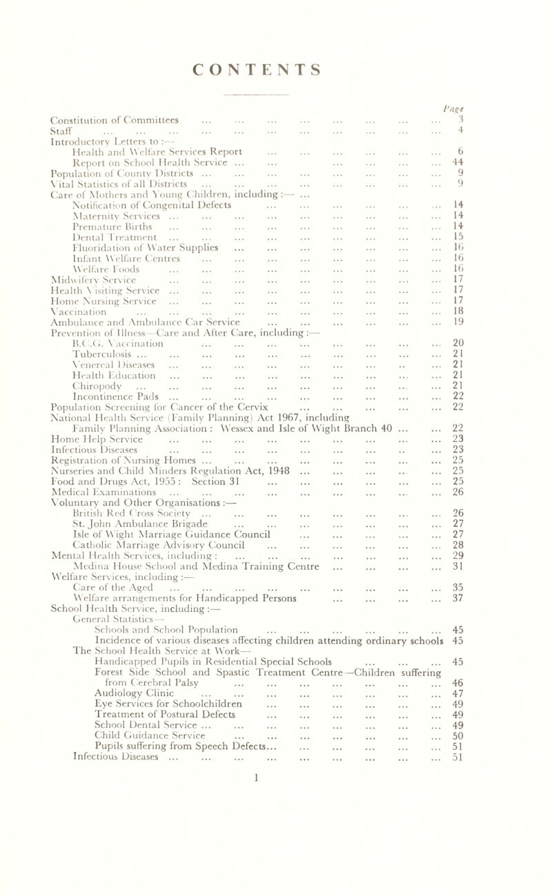 CONTENTS /‘age Constitution of Committees ... ... ... ... ... ... ... ... 3 Staff ... ... ••• ... 4 Introductory Letters to :—- Health and Welfare Services Report ... ... ... ... ... ... 6 Report on School Health Service ... ... ... ... ... ... 44 Population of County Districts ... ... ... ... ... ... ... ... 9 Vital Statistics of all Districts ... ... ... ... ... ... ... ... 9 Care of Mothers and Young Children, including :—• ... Notification of Congenital Defects ... ... ... ... ... ... 14 Maternity Services ... ... ... ... ... ... ... ... ... 14 Premature Births ... ... ... ... ••• ••• ••• ... ... 14 Dental Treatment ... ... ... ... ... ... ... ... ... 15 Fluoridation of W ater Supplies ... ... ... ... ... ... ... 16 Infant Welfare Centres ... ... ... ... ... ... ... ... 16 Welfare Foods ... ... ... ... ... ••• ••• ••• ••• 16 Midwifery Service ... ... ... ... ... ••• ... ... 17 Health Visiting Service ... ... ... ... ... ... ... ... ... 17 Home Nursing Service ... ... ... ... ... ... ... ... ... 17 Vaccination 18 Ambulance and Ambulance Car Service ... ... ... ... ... ... 19 Prevention of Illness- Care and After Care, including :— B.C.G. Vaccination ... ... ... ... ... ... ... ... 20 Tuberculosis ... ... ... ... ... ... ... ... ... ... 21 Venereal Diseases ... ... ... ... ... ... ... .. ... 21 Health Kducation ... ... ... ... ... ... ... ... ... 21 Chiropody ... ... ... ... ... ... ... ... ... ... 21 Incontinence Pads ... ... ... ... ... ... ... ... ... 22 Population Screening for Cancer of the Cervix ... ... ... ... ... 22 National Health Service (Family Planning) Act 1967, including Family Planning Association : Wessex and Isle of Wight Branch 40 ... ... 22 Home Help Service ... ... ... ... ... ... ... ... ... 23 Infectious Diseases ... ... ... ... ... ... ... .. ... 23 Registration of Nursing Homes ... ... ... ... ... ... ... ... 25 Nurseries and Child Minders Regulation Act, 1948 ... ... ... ... ... 25 Food and Drugs Act, 1955: Section 31 ... ... ... ... ... ... 25 Medical Examinations ... ... ... ... ... ... ... ... ... 26 Voluntary and Other Organisations British Red Cross Society ... ... ... ... ... ... ... ... 26 St. John Ambulance Brigade ... ... ... ... ... ... ... 27 Isle of Wight Marriage Guidance Council ... ... ... ... ... 27 Catholic Marriage Advisory Council ... ... ... ... ... ... 28 Mental Health Services, including: ... ... ... ... ... ... ... 29 Medina Flouse School and Medina Training Centre ... ... ... ... 31 Welfare Services, including :— Care of the Aged ... ... ... ... ... ... ... ... ... 35 Welfare arrangements for Handicapped Persons ... ... ... ... 37 School Health Service, including :— General Statistics— Schools and School Population ... ... ... ... ... ... 45 Incidence of various diseases affecting children attending ordinary schools 45 The School Health Service at W?ork— Handicapped Pupils in Residential Special Schools ... ... ... 45 Forest Side School and Spastic Treatment Centre—Children suffering from Cerebral Palsy ... ... ... ... ... ... ... 46 Audiology Clinic ... ... ... ... ... ... ... ... 47 Eye Services for Schoolchildren ... ... ... ... ... ... 49 Treatment of Postural Defects ... ... ... ... ... ... 49 School Dental Service ... ... ... ... ... ... ... ... 49 Child Guidance Service ... ... ... ... ... ... ... 50 Pupils suffering from Speech Defects... ... ... ... ... ... 51 Infectious Diseases ... ... ... ... ... ... ... ... ... 51