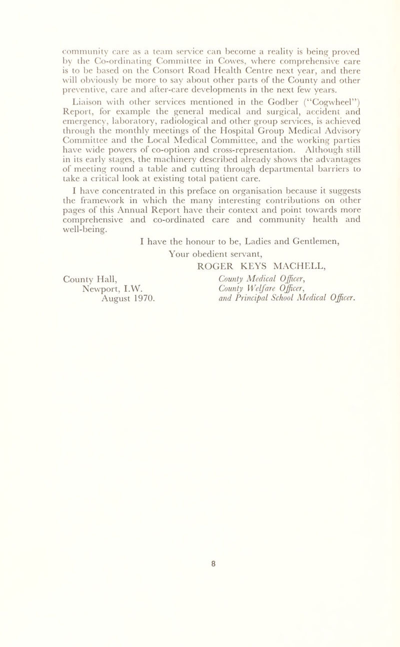 community care as a team service can become a reality is being proved by the Co-ordinating Committee in Cowes, where comprehensive care is to be based on the Consort Road Health Centre next year, and there will obviously be more to say about other parts of the County and other preventive, care and after-care developments in the next few years. Liaison with other services mentioned in the Godber (“Cogwheel”) Report, for example the general medical and surgical, accident and emergency, laboratory, radiological and other group services, is achieved through the monthly meetings of the Hospital Group Medical Advisory Committee and the Local Medical Committee, and the working parties have wide powers of co-option and cross-representation. Although still in its early stages, the machinery described already shows the advantages of meeting round a table and cutting through departmental barriers to take a critical look at existing total patient care. I have concentrated in this preface on organisation because it suggests the framework in which the many interesting contributions on other pages of this Annual Report have their context and point towards more comprehensive and co-ordinated care and community health and well-being. I have the honour to be, Ladies and Gentlemen, County Hall, Newport, I.W. August 1970. Your obedient servant, ROGER KEYS MACHELL, County Medical Officer, County Welfare Officer, and Principal School Medical Officer.