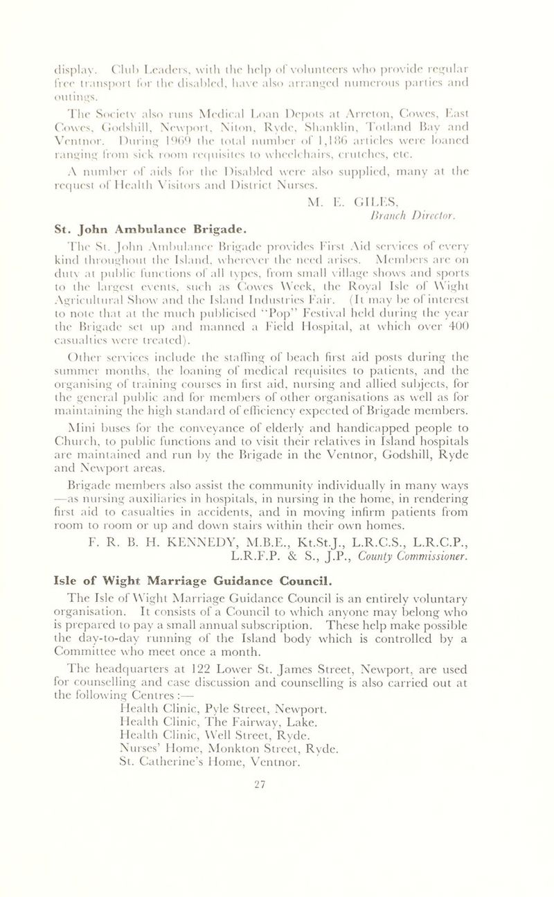 display. Club Leaders, with the help of volunteers who provide regular free transport for the disabled, have also arranged numerous parties and outings. The Society also runs Medical Loan Depots at Arreton, Cowes, East Coves, Godslull, Newport, Niton, Ryde, Shanklin, Tolland Bay and Ventnor. During 1969 the total number of 1,186 articles were loaned ranging from sick room requisites to wheelchairs, crutches, etc. A number of aids for the Disabled were also supplied, many at the request of Health Visitors and District Nurses. M. E. GILES, Branch Director. St. John Ambulance Brigade. The St. John Ambulance Brigade provides First Aid services of every kind throughout the Island, wherever the need arises. Members are on dutv at public functions of all types, from small village shows and sports to the largest events, such as Cowes Week, the Royal Isle of Wight Agricultural Show and the Island Industries Fair. (It may be of interest to note that at the much publicised “Pop” Festival held during the year the Brigade set up and manned a Field Hospital, at which over 400 casualties were treated). Other services include die staffing of beach first aid posts during the summer months, the loaning of medical requisites to patients, and the organising of training courses in first aid, nursing and allied subjects, for the general public and for members of other organisations as well as for maintaining the high standard of efficiency expected of Brigade members. Mini buses for the conveyance of elderly and handicapped people to Church, to public functions and to visit their relatives in Island hospitals are maintained and run by the Brigade in the Ventnor, Godshill, Ryde and Newport areas. Brigade members also assist the community individually in many ways —as nursing auxiliaries in hospitals, in nursing in the home, in rendering first aid to casualties in accidents, and in moving infirm patients from room to room or up and down stairs within their own homes. F. R. B. H. KENNEDY, M.B.E., Kt.St.J., L.R.C.S., L.R.C.P., L.R.F.P. & S., J.P., County Commissioner. Isle of Wight Marriage Guidance Council. The Isle of W ight Marriage Guidance Council is an entirely voluntary organisation. It consists of a Council to which anyone may belong who is prepared to pay a small annual subscription. These help make possible the day-to-day running of the Island body which is controlled by a Committee who meet once a month. I he headquarters at 122 Lower St. James Street, Newport, are used for counselling and case discussion and counselling is also carried out at the following Centres :— Health Clinic, Pyle Street, Newport. Health Clinic, The Fairway, Lake. Health Clinic, Well Street, Ryde. Nurses’ Home, Monkton Street, Ryde. St. Catherine’s Home, Ventnor.