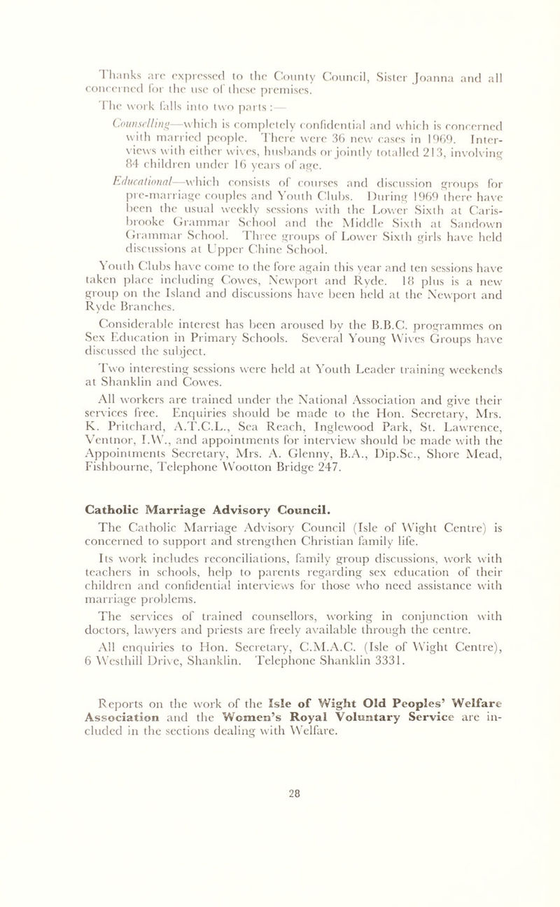 Thanks are expressed to the County Council, Sister Joanna and all concerned for the use of these premises. The work lulls into two parts :— Counselling—which is completely confidential and which is concerned with married people. There were 36 new cases in 1969. Inter- views with either wives, husbands or jointly totalled 213, involving 84 children under 16 years of age. Educational—which consists of courses and discussion groups for pre-marriage couples and Youth Clubs. During 1969 there have been the usual weekly sessions with the Lower Sixth at Caris- brooke Grammar School and the Middle Sixth at Sundown Grammar School. Three groups of Lower Sixth girls have held discussions at Upper Chine School. \ outh Clubs have come to the fore again this year and ten sessions have taken place including Cowes, Newport and Ryde. 18 plus is a new group on the Island and discussions have been held at the Newport and Ryde Branches. Considerable interest has been aroused by the B.B.C. programmes on Sex Education in Primary Schools. Several Young Wives Groups have discussed the subject. Two interesting sessions were held at Youth Leader training weekends at Shanklin and Cowes. All workers are trained under the National Association and give their services free. Enquiries should be made to the Hon. Secretary, Mrs. K. Pritchard, A.T.C.L., Sea Reach, Inglewood Park, St. Lawrence, Ventnor, I.W., and appointments for interview should be made with the Appointments Secretary, Mrs. A. Glenny, B.A., Dip.Sc., Shore Mead, Fishbourne, Telephone Wootton Bridge 247. Catholic Marriage Advisory Council. The Catholic Marriage Advisory Council (Isle of Wight Centre) is concerned to support and strengthen Christian family life. Its work includes reconciliations, family group discussions, work with teachers in schools, help to parents regarding sex education of their children and confidential interviews for those who need assistance with marriage problems. The services of trained counsellors, working in conjunction with doctors, lawyers and priests are freely available through the centre. All enquiries to Hon. Secretary, C.M.A.C. (Isle of Wight Centre), 6 Westhill Drive, Shanklin. Telephone Shanklin 3331. Reports on the work of the Isle of Y/ight Old Peoples’ Welfare Association and the Women’s Royal Voluntary Service are in- cluded in the sections dealing with Welfare.