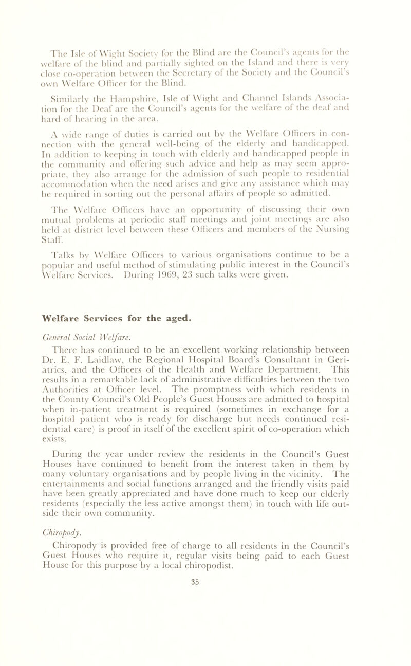 The Isle of Wight Society for the Blind arc the Council’s agents for the welfare of the blind and partially sighted on the Island and there is very close co-operation between the Secretary ol the Society and the Council s own Welfare Officer for the Blind. Similarly the Hampshire, Isle of Wight and Channel Islands Associa- tion for the Deaf are the Council’s agents for the welfare of the deal and hard of hearing in the area. A wide range of duties is carried out by the Welfare Officers in con- nection with the general well-being of the elderly and handicapped. In addition to keeping in touch with elderly and handicapped people in the community and offering such advice and help as may seem appro- priate, they also arrange for the admission of such people to residential accommodation when the need arises and give any assistance which may be required in sorting out the personal affairs of people so admitted. The Welfare Officers have an opportunity of discussing their own mutual problems at periodic staff meetings and joint meetings are also held at district level between these Officers and members of the Nursing Stall'. Talks by Welfare Officers to various organisations continue to be a popular and useful method of stimulating public interest in the Council’s Welfare Services. During 1969, 23 such talks were given. Welfare Services for the aged. General Social Welfare. There has continued to be an excellent working relationship between Dr. E. F. Laidlaw, the Regional Hospital Board's Consultant in Geri- atrics, and the Officers of the Health and Welfare Department. This results in a remarkable lack of administrative difficulties between the two Authorities at Officer level. The promptness with which residents in the County Council’s Old People’s Guest Houses are admitted to hospital when in-patient treatment is required (sometimes in exchange for a hospital patient who is ready for discharge but needs continued resi- dential care) is proof in itself of the excellent spirit of co-operation which exists. During the year under review the residents in the Council’s Guest Houses have continued to benefit from the interest taken in them by many voluntary organisations and by people living in the vicinity. The entertainments and social functions arranged and the friendly visits paid have been greatly appreciated and have done much to keep our elderly residents (especially the less active amongst them) in touch with life out- side their own community. Chiropody. Chiropody is provided free of charge to all residents in the Council’s Guest Houses who require it, regular visits being paid to each Guest House for this purpose by a local chiropodist.