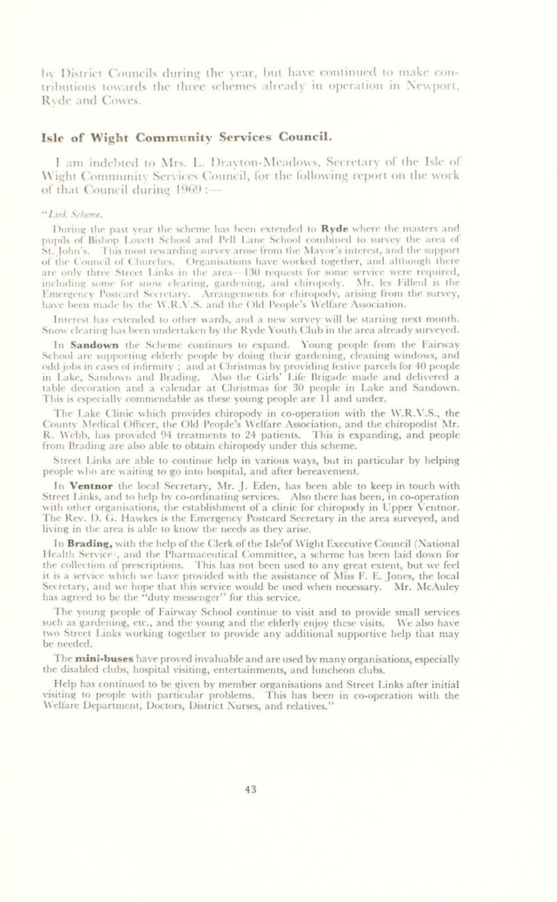 In District Councils during the vcar, but have continued to make con- tributions towards the three schemes already in operation in Newport, Rvde and Cowes. Isle of Wight Community Services Council. I am indebted to Mrs. L. Drayton-Mcadows, Secretary of the Isle of Wight Community Services Council, for the following report on the work of that Council during 1969 :— “Link Scheme. During the past year the scheme has been extended to Ryde where the masters and pupils of Bishop Lovett School and Pell Lane School combined to survey the area of St. John’s. This most rewarding survey arose from the Mayor’s interest, and the support of the Council of Churches. Organisations have worked together, and although there are only three Street Links in the area 130 requests for some service were required, including some for snow clearing, gardening, and chiropody. Mr. les l illcul is the Emergency Postcard Secretary. Arrangements for chiropody, arising from the survey, have been made by the W.R.V.S. and the Old People’s Welfare Association. Interest has extended to other wards, and a new survey will be starting next month. Snow clearing has been undertaken by the Ryde Youth Club in the area already surveyed. In Sundown the Scheme continues to expand. Young people from the Fairway School are supporting elderly people by doing their gardening, cleaning windows, and odd jobs in cases of infirmity ; and at Christmas by providing festive parcels for 40 people in Lake, Sandown and Brading. Also the Girls’ Life Brigade made and delivered a table decoration and a calendar at Christmas for 30 people in Lake and Sandown. This is especially commendable as these young people are 11 and under. The Lake Clinic which provides chiropody in co-operation with the W.R.V.S., the County Medical Officer, the Old People’s Welfare Association, and the chiropodist Mr. R. Webb, has provided 94 treatments to 24 patients. This is expanding, and people from Brading are also able to obtain chiropody under this scheme. Street Links arc able to continue help in various ways, but in particular by helping people who are waiting to go into hospital, and after bereavement. In Ventnor the local Secretary, Mr. J. Eden, has been able to keep in touch with Street Links, and to help by co-ordinating services. Also there has been, in co-operation with other organisations, the establishment of a clinic for chiropody in Upper Ventnor. The Rev. D. Cl. Hawkes is the Emergency Postcard Secretary in the area surveyed, and living in the area is able to know the needs as they arise. In Brading, with the help of the Clerk of the Isle’of Wight Executive Council (National Health Service', and the Pharmaceutical Committee, a scheme has been laid down for the collection of prescriptions. This has not been used to any great extent, but we feel it is a service which we have provided with the assistance of Miss F. E. Jones, the local Secretary, and we hope that this service would be used when necessary. Mr. McAuley has agreed to be the “duty messenger” for this service. The young people of Fairway School continue to visit and to provide small services such as gardening, etc., and the young and the elderly enjoy these visits. We also have two Street Links working together to provide any additional supportive help that may be needed. The mini-buses have proved invaluable and are used by many organisations, especially the disabled clubs, hospital visiting, entertainments, and luncheon clubs. Help has continued to be given by member organisations and Street Links after initial visiting to people with particular problems. This has been in co-operation with the Welfare Department, Doctors, District Nurses, and relatives.”