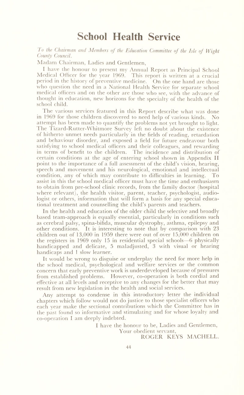 School Health Service /o the (.hairman amt Members of the Education Committee of the Isle of Wight County Council. Madam Chairman, Ladies and Gendemen, I have the honour to present my Annual Report as Principal School Medical Officer for the year 1969. This report is written at a crucial period in the history of preventive medicine. On the one hand are those who question the need in a National Health Service for separate school medical officers and on the other are those who see, with the advance of thought in education, new horizons for the specialty of the health of the school child. I'he various services featured in this Report describe what was done in 1969 for those children discovered to need help of various kinds. No attempt has been made to quantify the problems not yet brought to light. The Tizard-Rutter-Whitmore Survey left no doubt about the existence of hitherto unmet needs particularly in the fields of reading, retardation and behaviour disorder, and exposed a field for future endeavour both satisfying to school medical officers and their colleagues, and rewarding in terms of benefit to the children. The incidence and distribution of certain conditions at the age of entering school shown in Appendix II point to the importance of a full assessment of the child’s vision, hearing, speech and movement and his neurological, emotional and intellectual condition, any of which may contribute to difficulties in learning. To assist in this the school medical officer must have the time and enthusiasm to obtain from pre-school clinic records, from the family doctor (hospital where relevant), the health visitor, parent, teacher, psychologist, audio- logist or others, information that will form a basis for any special educa- tional treatment and counselling the child’s parents and teachers. In the health and education of the older child the selective and broadly based team-approach is equally essential, particularly in conditions such as cerebral palsy, spina-bifida, muscular dystrophy, asthma, epilepsy and other conditions. It is interesting to note that by comparison with 23 children out of 13,000 in 1959 there were out of over 15,000 children on the registers in 1969 only 15 in residential special schools—6 physically handicapped and delicate, 5 maladjusted, 3 with visual or hearing handicaps and 1 slow learner. It would be wrong to disguise or underplay the need for more help in the school medical, psychological and welfare services or the common concern that early preventive work is underdeveloped because of pressures from established problems. However, co-operation is both cordial and effective at all levels and receptive to any changes for the better that may result from new legislation in the health and social services. Any attempt to condense in this introductory letter the individual chapters which follow would not do justice to those specialist officers who each year make the sectional contributions which the Committee has in the past found so informative and stimulating and for whose loyalty and co-operation I am deeply indebted. I have the honour to be. Ladies and Gentlemen, Your obedient servant, ROGLR KEYS MACHELL.