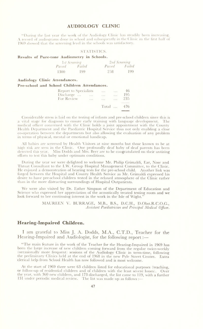 AUDIOLOGY CLINIC “During the last year the work of the Audiology Clinic has steadily been increasing. \ record of audiograms done in school and subsequently in the Clinic in the first hall of 1969 showed that the screening level in the schools was satisfactory. STATISTICS. Results of Pure-tone Audiometry in Schools. 1 st Screening 2nd Screening Passed Failed Passed hailed 1300 199 258 199 Audiology Clinic Attendances. Pre-school and School Children Attendances. Report to Specialists 46 Discharge ... 195 For Review 235 Total ... 476 Considerable stress is laid on the testing of infants and pre-school children since this is a vital stage for diagnosis to ensure early training with language development. The medical officer concerned with the Clinic holds a joint appointment with the County Health Department and the Paediatric Hospital Service thus not only enabling a close co-operation between the departments but also allowing the evaluation of any problem in terms of physical, mental or emotional handicap. All babies are screened by Health V'isitors at nine months but those known to be at high risk are seen in the Clinic. One profoundly deaf baby of deaf parents has been detected this year. Miss Dodds and Mrs. Beer arc to be congratulated on their untiring efforts to test this baby under optimum conditions. During the year we were delighted to welcome Mr. Philip Grimaldi, Ear, Nose and Throat Consultant to the I.VV. Group Hospital Management Committee, to the Clinic. He enjoyed a demonstration of hearing tests for the pre-school child. Another link was forged between the Hospital and County Health Service as Mr. Grimaldi expressed his desire to have pre-school children tested in the relaxed atmosphere of the Clinic rather than in the more distracting surroundings of Hospital Outpatients. We were also visited by Dr. Esther Simpson of the Department of Education and Science who expressed her appreciation of the acoustically treated testing room and we look forward to her continuing interest in the work in the Isle of Wight.” MAUREEN V. BURRAGE, M.B., B.S., D.C.H., D.Obst.R.C.O.G., Assistant Paediatrician and Principal Medical Officer. Hearing-Impaired Children. I am grateful to Miss J. A. Dodds, M.A., C.T.D., Teacher for the Hearing-Impaired and Audiologist, for the following report :— “The main feature in the work of the Teacher for the Hearing-Impaired in 1969 has been the large increase of new children coming forward from the regular twice-weekly (occasionally more frequent) sessions of the Audiology Clinic in term-time, following the preliminary Clinics held at the end of 1968 in the new Pyle Street Centre. Extra clerical help from School Health has now followed and is most welcome. At the start of 1969 there were 63 children listed for educational purposes (teaching, or follow-up of residential children and of children with the least severe losses). Over the year, with 360 new children, and 173 discharged, the list came to 119, with a further 131 under periodic medical review. The list was made up as follows :—