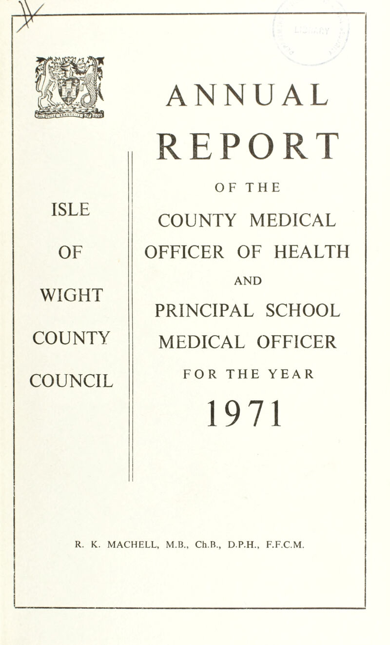 z ISLE OF WIGHT COUNTY COUNCIL ANNUAL REPORT OF THE COUNTY MEDICAL OFFICER OF HEALTH AND PRINCIPAL SCHOOL MEDICAL OFFICER FOR THE YEAR 1971 R. K. MACHELL, M.B., Ch.B., D.P.H., F.F.C.M.