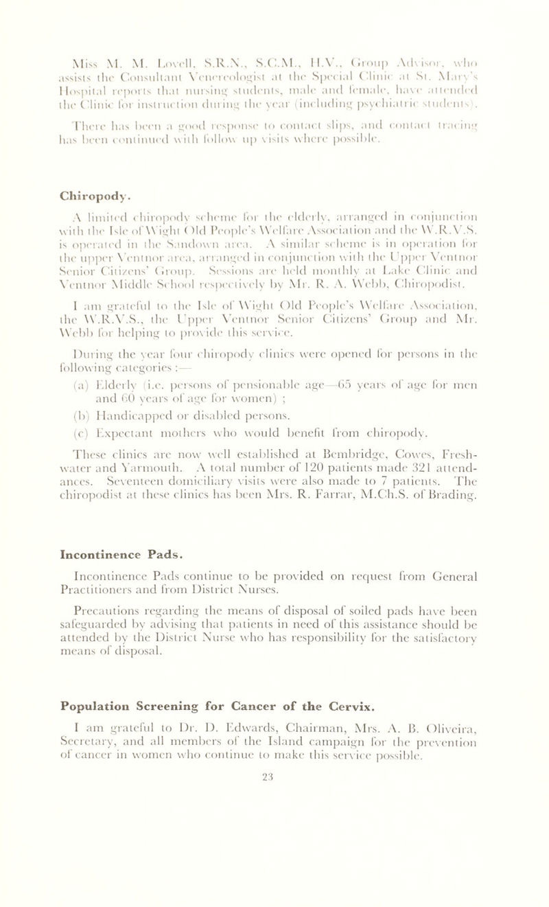 Miss M. M. Lovell, S.R.N., S.C.M., 11.V., Group Advisor, who assists the Consultant Venereologist at the Special Clinic at St. Mary's Hospital reports that nursing students, male and female, have attended the Clinic for instruction during the year (including psychiatric students . There has been a good response to contact slips, and contact tracing has been continued with follow up visits where possible. Chiropody. A limited chiropody scheme for the elderly, arranged in conjunction with the Isle of Wight < )ld People's Welfare Association and the W .R.V.S. is operated in the Sandown area. A similar scheme is in operation for die upper Vcntnor area, arranged in conjunction with the Upper Vcntnor Senior Citizens’ Group. Sessions arc held monthly at Lake Clinic and Vcntnor Middle School respectively by Mr. R. A. Webb, Chiropodist. 1 am grateful to the Isle of Wight Old People’s Welfare Association, the W.R.V.S., the Upper Vcntnor Senior Citizens’ Group and Mr. Webb for helping to provide this service. During the year four chiropody clinics were opened for persons in the following categories (a) Elderlv (i.e. persons of pensionable age—65 years of age for men and 60 years of age for women) ; (b) Handicapped or disabled persons. (c) Expectant mothers who would benefit from chiropody. These clinics arc now well established at Bembridge, Cowes, Fresh- water and Yarmouth. A total number of 120 patients made 321 attend- ances. Seventeen domiciliary visits were also made to 7 patients. The chiropodist at these clinics has been Mrs. R. Farrar, M.Ch.S. of Brading. Incontinence Pads. Incontinence Pads continue to be provided on request from General Practitioners and from District Nurses. Precautions regarding the means of disposal of soiled pads have been safeguarded by advising that patients in need of this assistance should be attended by the District Nurse who has responsibility for the satisfactory means of disposal. Population Screening for Cancer of the Cervix. I am grateful to Dr. D. Edwards, Chairman, Mrs. A. B. Oliveira, Secretary, and all members of the Island campaign for the prevention of cancer in women who continue to make this service possible.