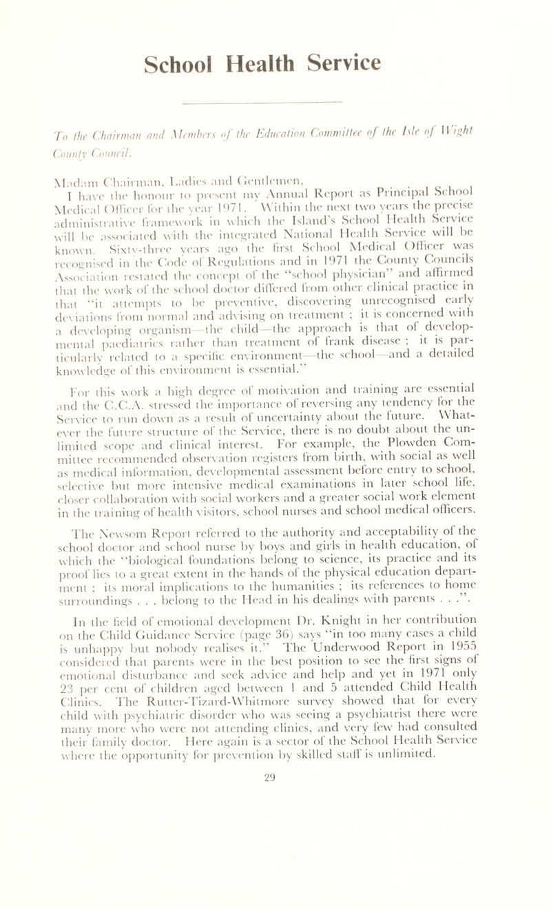 School Health Service To the Chairman anti Members of the Education Committee of the Isle of 11 ight County Council. Madam Chairman, Ladies and Gentlemen, 1 have the honour to present my Annual Report as Principal School Medical Officer lor the year 1971. W ithin the next two years the precise administrative framework in which the Island’s School Health Service will be associated with the integrated National Health Service will be known. Sixtv-three years ago the first School Medical Officer was recognised in the Code of Regulations and in 1971 the County Councils Association restated the concept of the “school physician and affirmed that the work of the school doctor differed from other clinical practice in that “it attempts to be preventive, discovering unrecognised early deviations from normal and advising on treatment ; it is concerned with a developing organism the child the approach is that of develop- mental paediatrics rather than treatment of frank disease ; it is par- ticularly related to a specific environment—the school—-and a detailed knowledge of this environment is essential. For this work a high degree of motivation and training are essential and the C.C.A. stressed the importance of reversing any tendency for the Service to run down as a result of uncertainty about the future. What- ever the future structure of the Service, there is no doubt about the un- limited scope and clinical interest. For example, the Plowden Com- mittee recommended observation registers from birth, with social as well as medical information, developmental assessment before entry to school, selective but more intensive medical examinations in later school life, closer collaboration with social workers and a greater social work element in the training of health visitors, school nurses and school medical officers. The Newsom Report referred to the authority and acceptability of the school doctor and school nurse by boys and girls in health education, of which the “biological foundations belong to science, its practice and its proof lies to a great extent in the hands ol the physical education depart- ment : its moral implications to the humanities ; its references to home surroundings . . . belong to the Head in his dealings with parents .... In the field of emotional development Hr. Knight in her contribution on the Child Guidance Service (page 36) says “in too many cases a child is unhappy but nobody realises it. The Underwood Report in 1955 considered that parents were in the best position to see the first signs of emotional disturbance and seek advice and help and yet in 1971 only 23 per cent of children aged between 1 and 5 attended Child Health Clinics. The Rutter-Pizard-Whitmore survey showed that for every child with psychiatric disorder who was seeing a psychiatrist there were many more who were not attending clinics, and very few had consulted their family doctor. I lere again is a sector of the School Health Service where the opportunity for prevention by skilled slafi is unlimited.