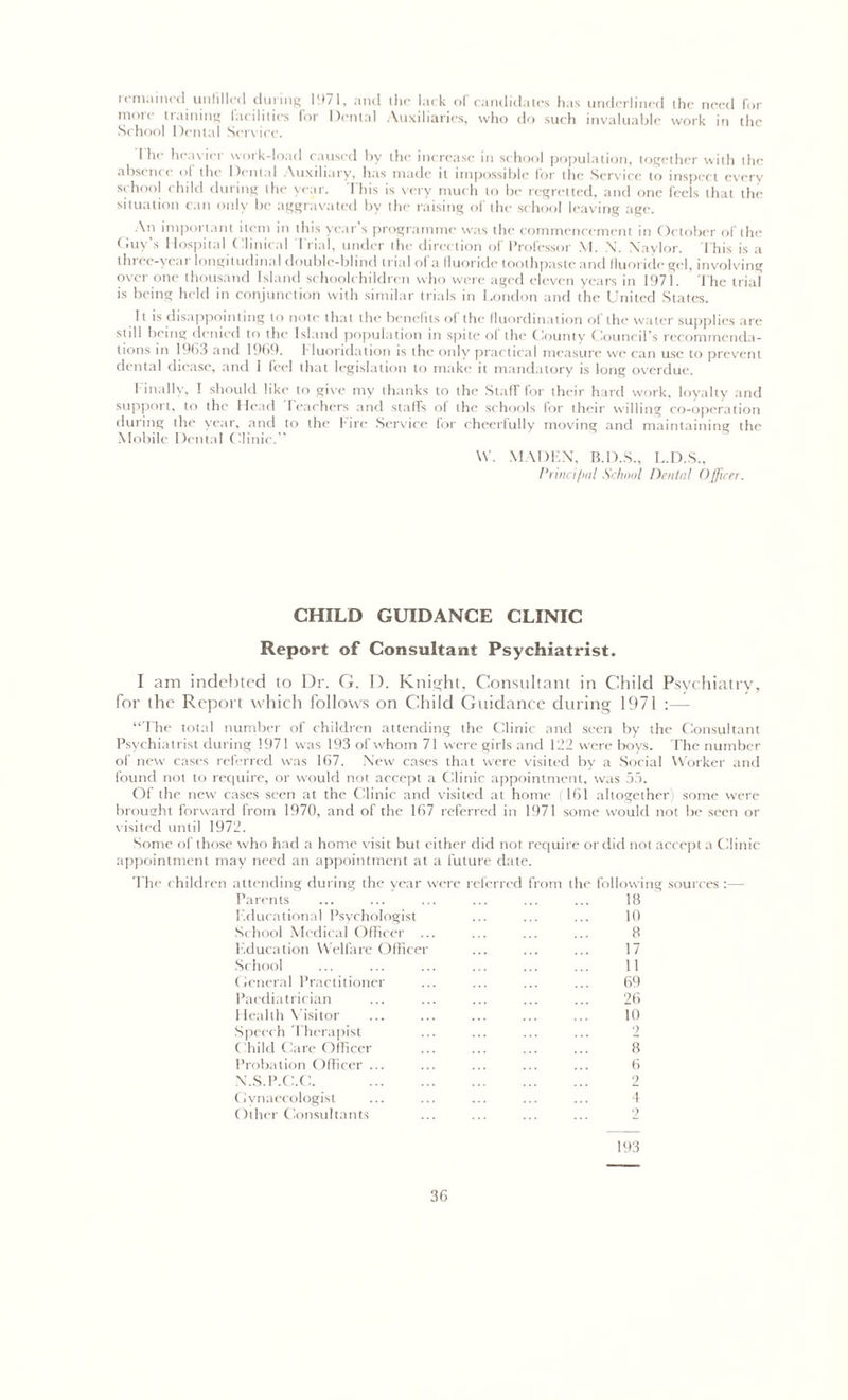 i( m.lined unfilled during 1971, and die lack ol candidates has underlined the need for mole training facilities for Dental Auxiliaries, who do such invaluable work in the School Dental Sendee. 1 he heavier work-load caused by the increase in school population, together with the absence of the Dental Auxiliary, has made it impossible lor the Service to inspect everv school child during the year. This is very much to be regretted, and one feels that the situation can only be aggravated by the raising of the school leaving age. An important item in this year’s programme was the commencement in October of the Guy’s Hospital Clinical Trial, under the direction of Professor M. N. Naylor. This is a tin ee-yeai longitudinal double-blind trial ol a fluoride toothpaste and fluoride gel, involving over one thousand Island schoolchildren who were aged eleven years in 1971. The trial is being held in conjunction with similar trials in London and the United States. It is disappointing to note that the' benefits of the fluordmation ol the water supplies are still being denied to the Island population in spite of the County Council’s recommenda- tions in 1963 and 1969. fluoridation is the only practical measure we can use to prevent dental diease, and I feel that legislation to make it mandatory is long overdue. Finally, I should like to give my thanks to the Staff for their hard work, loyalty and support, to the Head feachers and staffs of the schools for their willing co-operation during tilt' year, and to the Tire Service for cheerfully moving and maintaining the Mobile Dental Clinic.” \V. MADEN, B.D.S., L.D.S., Principal School Dental Officer. CHILD GUIDANCE CLINIC Report of Consultant Psychiatrist. I am indebted to Dr. G. D. Knight, Consultant in Child Psychiatry, for the Report which follows on Child Guidance during 1971 :— “The total number of children attending the Clinic and seen by the Consultant Psychiatrist during 1971 was 193 of whom 71 were girls and 122 were boys. The number of new cases referred was 167. New cases that were visited by a Social Worker and found not to require, or would not accept a Clinic appointment, was 55. Of the new cases seen at the Clinic and visited at home ;161 altogether) some were brought forward from 1970, and of the 167 referred in 1971 some would not be seen or visited until 1972. Some of those who had a home visit but either did not require or did not accept a Clinic appointment may need an appointment at a future date. The children attending during the year were Parents Educational Psychologist School Medical Officer ... Education Welfare Officer School General Practitioner Paediatrician Health Visitor Speech Therapist ( hild ('are Officer Probation Officer ... N.S.P.C.C. Gynaecologist Other Consultants eferred from the following sources :— 18 10 8 17 11 69 26 10 2 8 6 2 !.. 4 193