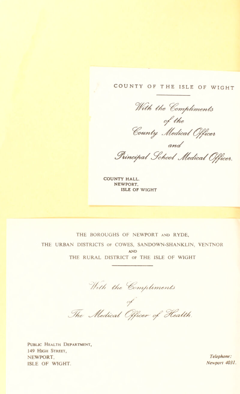 COUNTY OF THE ISLE OF WIGHT COUNTY HALL. NEWPORT. ISLE OF WIGHT THE BOROUGHS OF NEWPORT and RYDE, THE URBAN DISTRICTS of COWES, SANDOWN-SHANKLIN, VENTNOR AND THE RURAL DISTRICT of THE ISLE OF WIGHT Public Health Department, 149 High Street, NEWPORT, ISLE OF WIGHT. Telephone: Newport 4031.