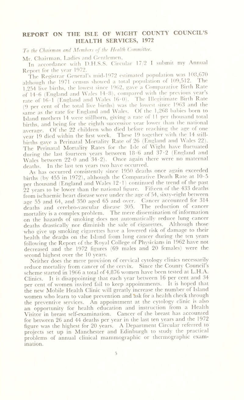 REPORT ON THE ISLE OF WIGHT COUNTY COUNCIL’S HEALTH SERVICES, 1972 To the Chairman and Members oj the Health Committee. Mr Chairman, Ladies and Gentlemen, In accordance with D.H.S.S. Circular 17/2 I submit my Annual Report for the year 1972. The Registrar General’s mid-1972 estimated population was 108,670 although the 1971 census showed a total population of 109,512. I he 1 254 live births, the lowest since 1962, gave a Comparative Birth Rate of 14-6 (England and Wales 14-8), compared with the previous year’s rate of 16-f (England and Wales 16-0). The Illegitimate Birth Rate (9 per cent of the total live births) was the lowest since 1963 and the Same as the rate for England and Wales. Of the 1,268 babies born to Island mothers 14 were stillborn, giving a rate' of 1 I per thousand total births, and being for the eighth successive year lower than the national average. Of the 22 children who died before reaching the age of one year 19 died within the first week. These 19 together with the 14 still- births gave a Perinatal Mortality Rate of 26 (England and Wales 22). The Perinatal Mortality Rates for the Isle of Wight have fluctuated during the last fourteen years between 18-6 and 37-2 (England and Wales between 22-0 and 34-2). Once again there were no maternal deaths. In the last ten years two have occurred. As has occurred consistently since 1959 deaths once again exceeded births (by 455 in 1972), although the Comparative Death Rate at 10-5 per thousand (England and Wales 12-1) continued the trend of the past 22 years to be lower than the national figure. Fifteen of the 433 deaths from ischaemic heart disease were under the age of 54, sixty-eight between age 55 and 64, and 350 aged 65 and over. Cancer accounted for 314 deaths and cerebro-vascular disease 305. The reduction of cancer mortality is a complex problem. 1 he mere dissemination of information on the hazards of smoking does not automatically reduce lung cancer deaths drastically nor diminish the sale of cigarettes. Although those who give up smoking cigarettes have a lowered risk of damage to their health the deaths on the Island from lung cancer during the ten years following the Report of the Royal College of Physicians in 1962 have not decreased and the 1972 figures (69 males and 20 females) were the second highest over the 10 years. Neither does the mere provision of cervical cytology clinics necessarily reduce mortality from cancer of the cervix. Since the County Council’s scheme started in 1966 a total of 4,876 women have been tested at L.H.A. Clinics. It is disappointing that each year between 16 per cent and 34 per cent of women invited fail to keep appointments. It is hoped that the new Mobile Health Clinic will greatly increase the number of Island women who learn to value prevention and'fisk for a health check through the preventive services. An appointment at the cytology clinic is also an opportunity for health education and instruction from a Health Visitor in breast self-examination. Cancer of the breast has accounted for between 26 and 44 deaths per year in the last ten years and the 1972 figure w'as the highest for 20 years. A Department Circular referred to projects set up in Manchester and Edinburgh to study the practical problems of annual clinical mammographic or thermographic exam- ination.