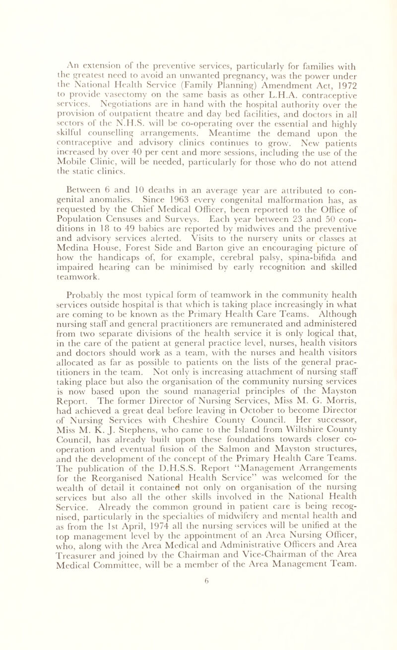 An extension of the preventive services, particularly for families with the greatest need to avoid an unwanted pregnancy, was the power under the National Health Service (Family Planning) Amendment Act, 1972 to provide vasectomy on the same basis as other L.H.A. contraceptive services. Negotiations are in hand with the hospital authority over the provision of outpatient theatre and day bed facilities, and doctors in all sectors of the N.H.S. will be co-operating over the essential and highly skilful counselling arrangements. Meantime the demand upon the contraceptive and advisory clinics continues to grow. New patients increased by over 40 per cent and more sessions, including the use of the Mobile Clinic, will be needed, particularly for those who do not attend the static clinics. Between 6 and 10 deaths in an average year are attributed to con- genital anomalies. Since 1963 every congenital malformation has, as requested by the Chief Medical Officer, been reported to the Office of Population Censuses and Surveys. Each year between 23 and 50 con- ditions in 18 to 49 babies are reported by midwives and the preventive and advisory services alerted. Visits to the nursery units or classes at Medina House, Forest Side and Barton give an encouraging picture of how the handicaps of, for example, cerebral palsy, spina-bifida and impaired hearing can be minimised by early recognition and skilled teamwork. Probably the most typical form of teamwork in the community health services outside hospital is that which is taking place increasingly in what are coming to be known as the Primary Health Care Teams. Although nursing staff and general practitioners are remunerated and administered from two separate divisions of the health service it is only logical that, in the care of the patient at general practice level, nurses, health visitors and doctors should work as a team, with the nurses and health visitors allocated as far as possible to patients on the lists of the general prac- titioners in the team. Not only is increasing attachment of nursing staff taking place but also the organisation of the community nursing services is now based upon the sound managerial principles of the Mayston Report. The former Director of Nursing Services, Miss M. G. Morris, had achieved a great deal before leaving in October to become Director of Nursing Services with Cheshire County Council. Her successor, Miss M. K. J. Stephens, who came to the Island from Wiltshire County Council, has already built upon these foundations towards closer co- operation and eventual fusion of the Salmon and Mayston structures, and the development of the concept of the Primary Health Care Teams. The publication of the D.H.S.S. Report “Management Arrangements for the Reorganised National Health Service” was welcomed for the wealth of detail it contained not only on organisation of the nursing services but also all the other skills involved in the National Health Service. Already the common ground in patient care is being recog- nised, particularly in the specialties of midwifery and mental health and as from the 1st April, 1974 all the nursing services will be unified at the top management level by the appointment of an Area Nursing Officer, who, along with the Area Medical and Administrative Officers and Area Treasurer and joined by the Chairman and Vice-Chairman of the Area Medical Committee, will be a member of the Area Management Team.