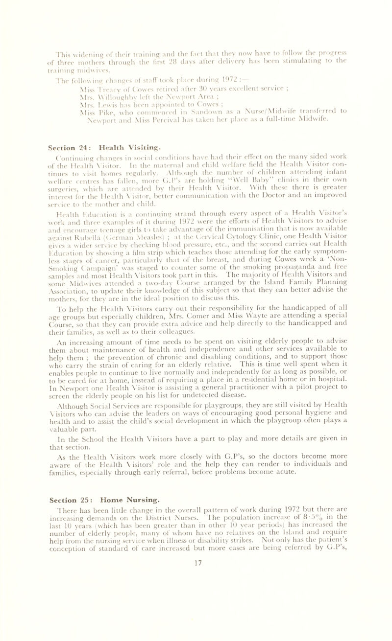 This widening of tlu-ir training and the f.irt that they now have to follow the progress of three mothers through the first 28 days after delivery has been stimulating to the training midwives. The following changes of stall took place during 1972 : Miss 1 reai v of ('.owes retired after 30 years excellent service ; Mrs. Willoughby left the Newport Area ; Mrs. Lewis has been appointed to ('owes ; Miss Pike, who commenced in Sandown as a Nurse/Midwife transferred to Newport and Miss l’ercival has taken her place as a full-time Midwife. Section 24 : Health Visiting. Continuing changes in social conditions have had their effect on the many sided work of the Health \ isitor. In the maternal and child welfare field the Health Visitor con- tinues to visit homes regularly. Although the number of children attending infant wellare centres has fallen, more G.l’ s arc holding ‘'Well baby clinics in then own surgeries, which are attended by their Health \ isitor. With these there is gicatei interest for the Health \ isitor, better communication with the Doctor and an improved service to the mother and child. Health education is a continuing strand through every aspect of a Health Visitor’s work and three examples of it during 1972 were the efforts of Health Visitors to advise and encourage teenage girls to take advantage of the immunisation that is now available against Rubella (Herman Measles) ; at the Cervical Cytology Clinic, one Health Visitor gives a wider service by checking blood pressure, etc., and the second carries out Health l .ducation by showing a film strip which teaches those attending for the early symptom- less stages of cancer, particularly that of the breast, and during Cowes week a ‘Non- Smoking Campaign’ was staged to counter some oi the smoking propaganda and tree samples and most Health \ isitors took part in this, 1 he majority of Health V isitors and some Mid wives attended a two-day Course arranged by the Island Family Planning Association, to update their knowledge ol this subject so that they can better advise the mothers, for they are in the ideal position to discuss this. To help the Health Visitors carry out their responsibility for the handicapped of all age groups but especially children, Mrs. Comer and Miss Wayte are attending a special Course, so that they can provide extra advice and help directly to the handicapped and their families, as well as to their colleagues. An increasing amount of time needs to be spent on visiting elderly people to advise them about maintenance of health and independence and other services available to help them ; the prevention of chronic and disabling conditions, and to support those w ho carry the strain of caring for an elderly relative. This is time well spent when it enables people to continue to live normally and independently for as long as possible, or to be cared for at home, instead of requiring a place in a residential home or in hospital. In Newport one Health Visitor is assisting a general practitioner with a pilot project to screen the elderly people on his list for undetected disease. Although Social Services are responsible for playgroups, they are still visited by Health \ isitors who can advise the leaders on w'ays of encouraging good personal hygiene and health and to assist the child’s social development in which the playgroup often plays a valuable part. In the School the Health Visitors have a part to play and more details are given in that section. As the Health Visitors work more closely with G.P's, so the doctors become more aware of the Health \ isitors’ role and the help they can render to individuals and families, especially through early referral, before problems become acute. Section 25 : Home Nursing. There has been little change in the overall pattern of work during 1972 but there are increasing demands on the Distric t Nurses. I he population increase ol 8-5°0 in the last 10 years (which has been greater than in other 10 year periods) has increased the number of elderly people, many of whom have no relatives on the Island and require help from the nursing service when illness or disability strikes. Not only has the patient s conception of standard of care increased but more cases are being referred by G.P’s,