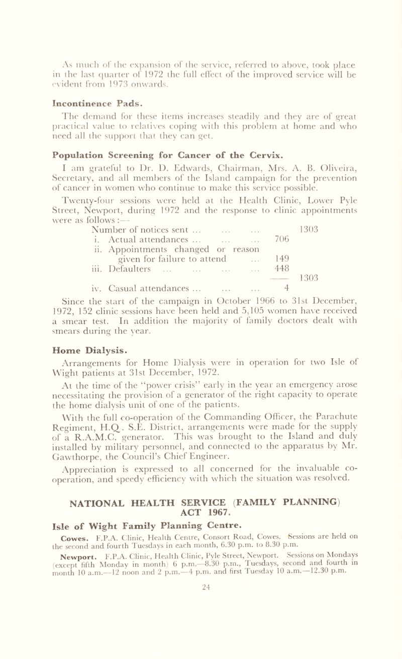 As much of the expansion of the service, referred to above, took place in the last quarter of 1972 the full effect of the improved service will be evident from 1973 onwards. Incontinence Pads. The demand for these items increases steadily and they are of great practical value to relatives coping with this problem at home and who need all the support that they can get. Population Screening for Cancer of the Cervix. I am grateful to Dr. D. Edwards, Chairman, Mrs. A. B. Oliveira, Secretary, and till members of the Island campaign for the prevention of cancer in women who continue to make this service possible. Twenty-four sessions were held at the Elealth Clinic, Lower Pyle Street, Newport, during 1972 and the response to clinic appointments were as follows :— Number of notices sent ... 1303 i. Actual attendances ... 706 ii. Appointments changed or reason given for failure to attend 149 iii. Defaulters 448 — 1303 iv. Casual attendances ... 4 Since the start of the campaign in October 1966 to 31st December, 1972, 152 clinic sessions have been held and 5,105 women have received a smear test. In addition the majority of family doctors dealt with smears during the year. Home Dialysis. Arrangements for Home Dialysis were in operation for two Isle of Wight patients at 31st December, 1972. At the time of the “power crisis” early in the year an emergency arose necessitating the provision of a generator of the right capacity to operate the home dialysis unit of one of the patients. With the full co-operation of the Commanding Officer, the Parachute Regiment, H.Q. S.E. District, arrangements were made for the supply of a R.A.M.C. generator. This was brought to the Island and duly installed by military personnel, and connected to the apparatus by Mr. Gawthorpe, the Council’s Chief Engineer. Appreciation is expressed to all concerned for the invaluable co- operation, and speedy efficiency with which the situation was resolved. NATIONAL HEALTH SERVICE (FAMILY PLANNING) ACT 1967. Isle of Wight Family Planning Centre. Cowes. F.P.A. C linic, Health Centre, Consort Road, Cowes. Sessions are held on the second and fourth Tuesdays in each month, 6.30 p.m. to 8.30 p.m. Newport. F.P.A. Clinic, Health Clinic, Pyle Street, Newport. Sessions on Mondays (except fifth Monday in month) 6 p.m.—8.30 p.m., Tuesdays, second and fourth in month 10 a.m.—12 noon and 2 p.m.—4 p.m. and first Tuesday 10 a.m.—12.30 p.m.