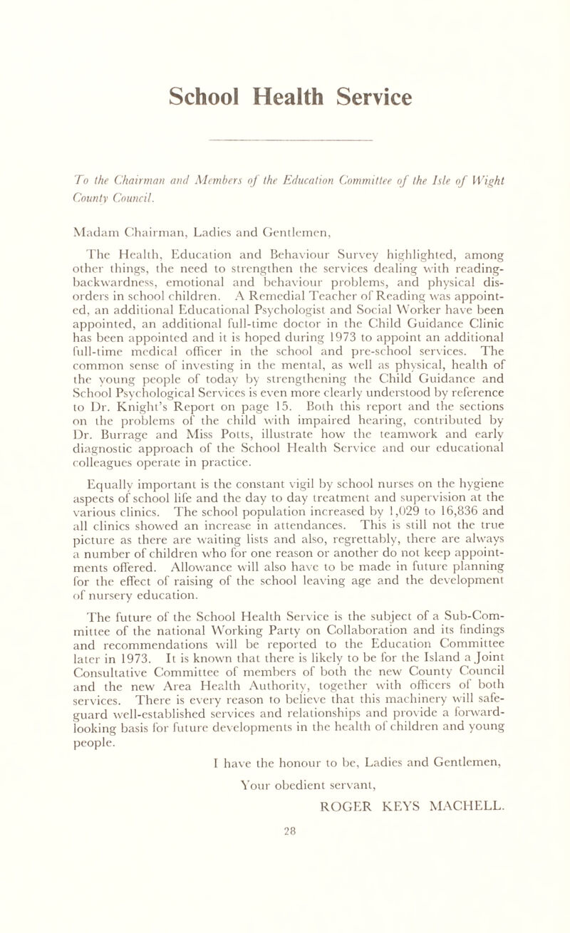 School Health Service To the Chairman and Members of the Education Committee of the Isle of Wight County Council. Madam Chairman, Ladies and Gentlemen, The Health, Education and Behaviour Survey highlighted, among other things, the need to strengthen the services dealing with reading- backwardness, emotional and behaviour problems, and physical dis- orders in school children. A Remedial Teacher of Reading was appoint- ed, an additional Educational Psychologist and Social Worker have been appointed, an additional full-time doctor in the Child Guidance Clinic has been appointed and it is hoped during 1973 to appoint an additional full-time medical officer in the school and pre-school services. The common sense of investing in the mental, as well as physical, health of the young people of today by strengthening the Child Guidance and School Psychological Services is even more clearly understood by reference to Dr. Knight’s Report on page 15. Both this report and the sections on the problems of the child with impaired hearing, contributed by Dr. Burrage and Miss Potts, illustrate how the teamwork and early diagnostic approach of the School Health Service and our educational colleagues operate in practice. Equally important is the constant vigil by school nurses on the hygiene aspects of school life and the day to day treatment and supervision at the various clinics. The school population increased by 1,029 to 16,836 and all clinics showed an increase in attendances. This is still not the true picture as there are waiting lists and also, regrettably, there are always a number of children who for one reason or another do not keep appoint- ments offered. Allowance will also have to be made in future planning for the effect of raising of the school leaving age and the development of nursery education. The future of the School Health Service is the subject of a Sub-Com- mittee of the national Working Party on Collaboration and its findings and recommendations will be reported to the Education Committee later in 1973. It is known that there is likely to be for the Island a Joint Consultative Committee of members of both the new County Council and the new Area Health Authority, together with officers of both services. There is every reason to believe that this machinery will safe- guard well-established services and relationships and provide a forward- looking basis for future developments in the health of children and young people. I have the honour to be, Ladies and Gentlemen, Your obedient servant, ROGER KEYS MACHELL.