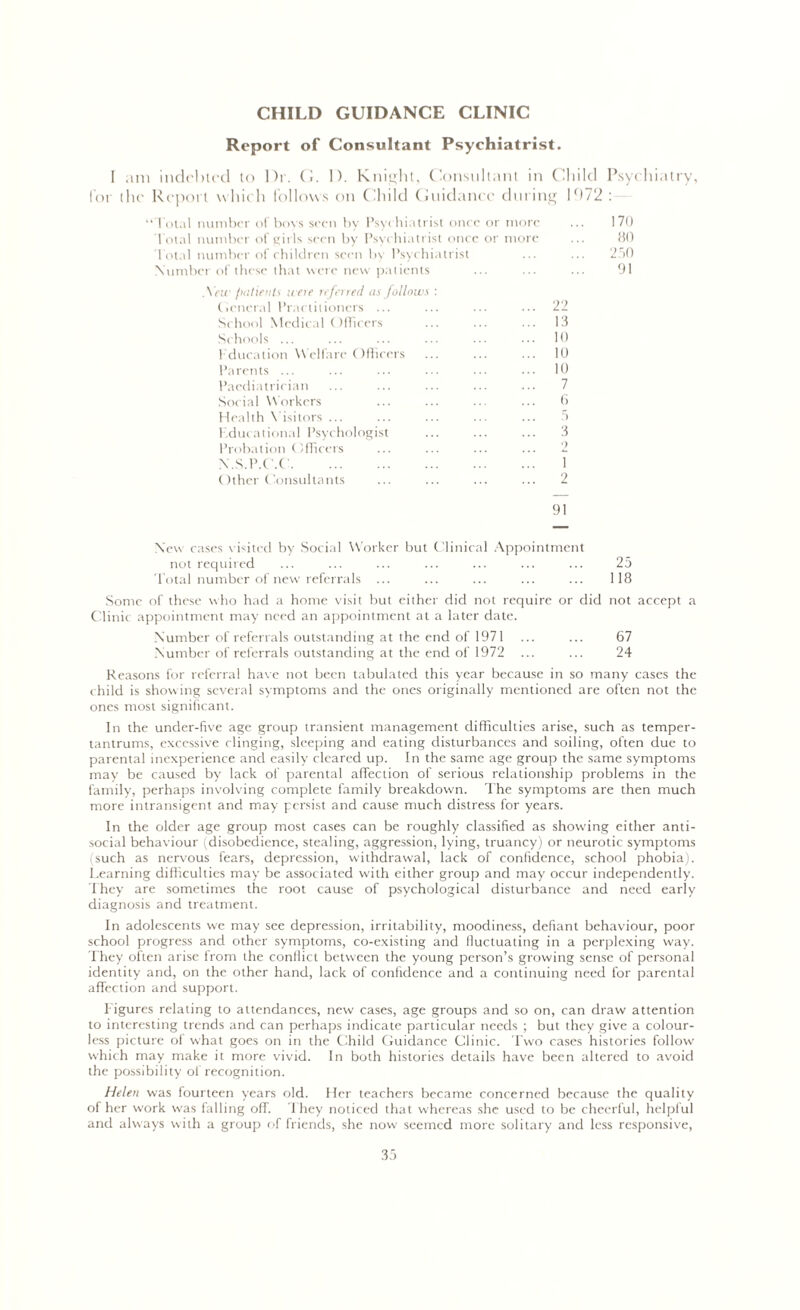 CHILD GUIDANCE CLINIC Report of Consultant Psychiatrist. I am indebted to Dr. G. 1). Knight, Considtant in Child Psychiatry, for the Report which follows on Child Guidance during l()72 : “Total number of bovs seen by Psychiatrist once or more ... 170 Total number of girls seen by Psychiatrist once or more ... 80 Total number of children seen by Psychiatrist ... ... 250 Number of these that were new patients ... ... ... 91 ,\ew patients were referred as follows : (icncral Practitioners ... ... ... ... 22 School Medical Officers ... ... ... 13 Schools ... ... ... ... ... ••• lt> Fducation Welfare Officers ... ... ... 10 Parents ... ... ... ••• 10 Paediatrician ... ... ... ... ... 7 Social Workers ... ... ... ... 6 Health Visitors ... ... ... ... ... 5 Educational Psychologist ... ... ... 3 Probation Officers ... ... ... ... 2 N.S.P.C'.C 1 Other Consultants ... ... ... ... 2 91 New cases visited by Social Worker but Clinical Appointment not required ... ... ... ... ... ... ... 25 Total number of new referrals ... ... ... ... ... 118 Some of these who had a home visit but either did not require or did not accept a Clinic appointment may need an appointment at a later date. Number of referrals outstanding at the end of 1971 ... ... 67 Number of referrals outstanding at the end of 1972 ... ... 24 Reasons for referral have not been tabulated this year because in so many cases the child is showing several symptoms and the ones originally mentioned are often not the ones most significant. In the under-five age group transient management difficulties arise, such as temper- tantrums, excessive clinging, sleeping and eating disturbances and soiling, often due to parental inexperience and easily cleared up. In the same age group the same symptoms may be caused by lack of parental affection of serious relationship problems in the family, perhaps involving complete family breakdown. The symptoms are then much more intransigent and may persist and cause much distress for years. In the older age group most cases can be roughly classified as showing either anti- social behaviour (disobedience, stealing, aggression, lying, truancy) or neurotic symptoms i such as nervous fears, depression, withdrawal, lack of confidence, school phobia). Learning difficulties may be associated with either group and may occur independently. They are sometimes the root cause of psychological disturbance and need early diagnosis and treatment. In adolescents we may see depression, irritability, moodiness, defiant behaviour, poor school progress and other symptoms, co-existing and fluctuating in a perplexing way. They often arise from the conflict between the young person’s growing sense of personal identity and, on the other hand, lack of confidence and a continuing need for parental affection and support. Figures relating to attendances, new cases, age groups and so on, can draw attention to interesting trends and can perhaps indicate particular needs ; but they give a colour- less picture of what goes on in the Child Guidance Clinic. Two cases histories follow which may make it more vivid. In both histories details have been altered to avoid the possibility of recognition. Helen was fourteen years old. Her teachers became concerned because the quality of her work was falling off. They noticed that whereas she used to be cheerful, helpful and always with a group of friends, she now seemed more solitary and less responsive,