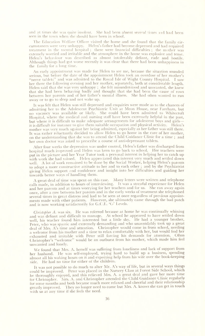 and at times she was quite insolent. She had been absent several times md had been seen in the town when she should have been in school. The Education Welfare Officer visited the home and she found that the family cir- cumstances were very unhappy. Helen’s father had become depressed and had required treatment in the mental hospital ; there were financial difficulties ; the mother was extemely worried and irritable and the atmosphere in the home was explosive and tense. Helen’s behaviour was described as almost intolerably defiant, rude and hostile. Although things had got worse recently it was clear that there had been unhappiness in the family for a long time. An early appointment was made for Helen to see me, because the situation sounded serious, but before the date of the appointment Helen took an overdose of her mother’s “nerve tablets” and was admitted to the Royal Isle of W'ight County Hospital. I saw her there the following evening and her mother, separately, both at considerable length. Helen said that she was very unhappy ; she felt misunderstood and unwanted, she knew that she had been behaving badly and thought that she had been the cause of rows between her parents and of her father’s mental illness. She had often wanted to run away or to go to sleep and not wake up. It was felt that Helen was still depressed and enquiries were made as to the chances of admitting her to the Adolescent Psychiatric Unit at Meon House, near Fareham, but no vacancy was available or likely. She could have been admitted to Whitecroft Hospital, where the medical and nursing staff have been extremely helpful in the past, but where it is difficult to make adequate arrangements for adolescent boys and girls— it is difficult for instance to give them suitable occupation and physical activity. Helen’s mother was very much against her being admitted, especially as her father was still there. It was rather reluctantly decided to allow Helen to go home in the care of her mother, on the understanding that she was to attend the Child Guidance Clinic for a time ; and her own doctor was asked to prescribe a course of anti-depressant tablets. After four weeks the depression was under control, Helen’s father was discharged from hospital much improved and Helen was keen to go back to school. Her teachers were put in the picture and her Year Tutor took a personal interest in helping her to catch up with work she had missed. Helen appreciated this interest very much and settled down well. A lot of work remained to be done by the Social Worker, helping Helen’s parents to adopt a more constructive attitude to her and to each other ; and by the Psychiatrist giving Helen support and confidence and insight into her difficulties and guiding her towards better ways of handling them. A great deal of time was spent on this case. Many letters were written and telephone calls made, in addition to hours of interviewing. It was a stressful experience for Helen and her parents and at times worrying for her teachers and for us. She ran away again once, after a row between her parents and in the early weeks of treatment she telephoned several times in great distress and had to be seen at once regardless of previous appoint- ments made with other patients. However, she ultimately came through the bad patch and is now working satisfactorily for G.C.E. ‘O’ Levels. Christopher A. was six. He was referred because at home he was continually whining and was defiant and difficult to manage. At school he appeared to have settled down well, his teacher found him interested but a little shy. Fie had a younger brother, Peter, who was spastic and extremely demanding and who unavoidably took up a great deal of Mrs. A’s time and attention. Christopher would come in from school, needing a welcome from his mother and a time to relax comfortably with her, but would find her exhausted and irritable with Peter still forcing his demands for attention. Often Christopher’s “welcome” would be an outburst from his mother, which made him feel unwanted and lonely. We found that Mrs. A. herself was suffering from loneliness and lack of support from her husband. Fie was self-employed, trying hard to build up a business, spending almost all his waking hours on it and expecting help from his wife over the book-keeping side. He had no time for either of the children. It was not possible to do much to alter Mr. A’s way of life, but in several ways things could be improved. Peter was placed in the Nursery Class at Forest Side School, which he thoroughly enjoyed, and this relieved Mrs. A. a great deal and gave hei more time for Christopher. Mrs. A. and Christopher attended the Child Guidance C linic regularly lor some months and both became much more relaxed and cheerful and their relationship greatly improved. 1 hey no longer need to come but Mrs. A. knows she can get in touch with us at any time if she feels the need.