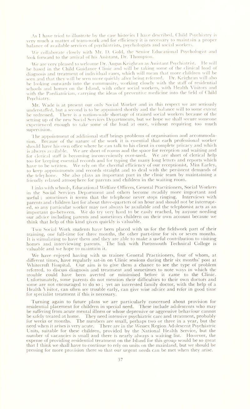 As 1 have tried to illustrate by the case histones 1 have described, Child I’sychi itry is very much a matter of team-work and for efficiency it is necessary to maintain a proper balance of available services of psychiatrists, psychologists and social workers. We collaborate closely with Mr. 1). Cold, the Senior I,durational Psychologist and look forward to the arrival of his Assistant, Dr. Thompson. M e are very pleased to welcome I)r. Angus Kcighran as Assistant Psychiatrist. I le will be based in the Child Guidance Clinic and will be taking some of the clinical load of diagnosis and treatment of individual cases, which will mean that more children will be seen and that they will be seen more quickly after being referred. Dr. Kcighran will also be looking outwards into the community, working closely with the stall' of residential schools and homes on the Island, with other social workers, with Health Visitors and with the Paediatrician, carrying the ideas of preventive medicine into the field of Child Psychiatry. Mr. Wade is at present our only Social Worker and in this respect we arc seriously understaffed, but a second is to be appointed shortly and the balance will to some extent be redressed. There is a nation-wide shortage of trained social workers because of the setting up of the new Social Sen ices Departments, but we hope we shall secure someone experienced enough to take some of the load at once, without requiring too much supervision. 1 he appointment of additional staff brings problems of organisation and accommoda- tion. Because of the nature of the work it is essential that each professional worker should have his own office where he can talk to his client in complete privacy and which is always available. We arc short of rooms and the space for reception and waiting and for clerical staff is becoming inconveniently over-used. Me are short of clerical help too for keeping essential records and for typing the many long letters and reports which have to be written. We rely on the cheerful efficiency of our receptionist, Miss Earley, to keep appointments and records straight and to deal with the persistent demands of the telej hone. She also plays an important part in the clinic team by maintaining a friendly relaxed atmosphere for parents and children in the waiting room. 1 inks w ith school-, Educational Welfare Officers, General Practitioners, Social Workers in the Social Services Department and others become steadily more important and useful ; sometimes it seems that the telephone never stops ringing. Interviews with parents and children last for about three-quarters of an hour and should not be interrupt- ed. so any particular worker may not always be available and the telephonist acts as an important go-between. We do try very hard to be easily reached, by anyone needing our advice including parents and sometimes children on their own account because we think that help of this kind given quickly is valuable. Two Social Work students have been placed with us for the fieldwork part of their training, one full-time for three months, the other part-time for six or seven months. It is stimulating to have them and they are able to make a useful contribution to visiting homes and interviewing parents. The link with Portsmouth Technical College is valuable and we hope to maintain it. We have enjoyed having with us trainee General Practitioners, four of whom, at different times, have regularly sat-in on Clinic sessions during their six months’ post at M hitecroft Hospital. Cur aim is to give them a chance to see the type of problem referred, to discuss diagnosis and treatment and sometimes to note ways in which the trouble could have been averted or minimised before it came to the Clinic. Unfortunately, some parents do not mention their difficulties to their own doctors and some are not encouraged to do so ; yet an interested family doctor, with the help of a Health \ isitor, can often see trouble early, can give wise advice and refer in good time for specialist treatment if this is necessary. Turning again to future plans we are particularly concerned about provision for residential placement for children in special need. These include adolescents who may be suffering from acute mental illness or whose depressive or aggressive behaviour cannot be safely treated at home. They need intensive psychiatric care and treatment, probably for weeks or months. The numbers are small, perhaps two or three in a year, but the need when it arises is very acute. There arc in the Wessex Region Adolescent Psychiatric Units, suitable for these children, provided by the National Health Service, but the number of vacancies is small and there is nearly always a waiting list. However, the expense of providing residential treatment on the Island for this group would be so great that I think we shall have to continue to rely on units on the mainland, but we should be pressing for more provision there so that our urgent needs can be met when they arise.