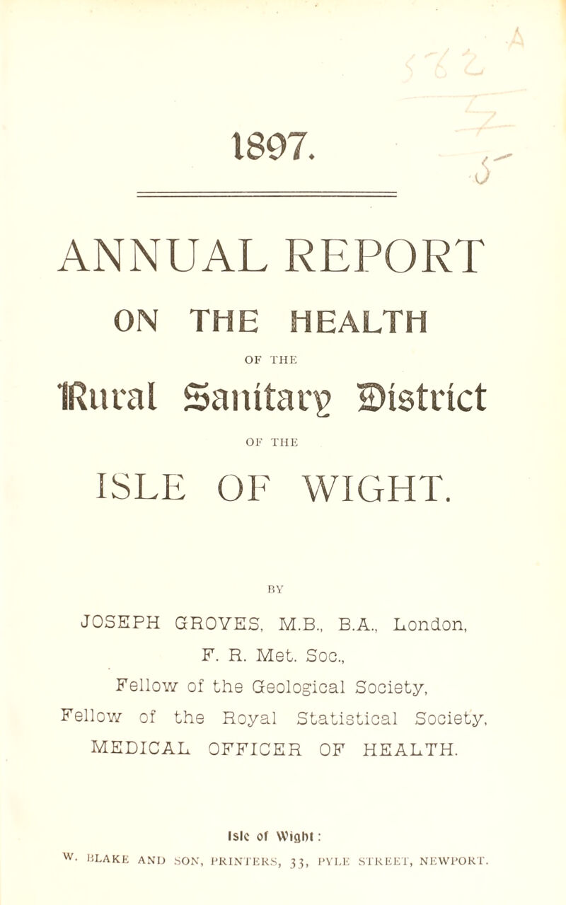 1897. ANNUAL REPORT ON THE HEALTH OF THE IRitral Sanitary district OF THE ISLE OF WIGHT. RY JOSEPH GROVES, M.B., B.A., London, F. R. Met. Soc., Fellow of the Geological Society, Fellow of the Royal Statistical Society, MEDICAL OFFICER OF HEALTH. Isle of Wigbl: W- I5LAKE AND SON, PRINTERS, 33, PYLE STREET, NEWPORT.