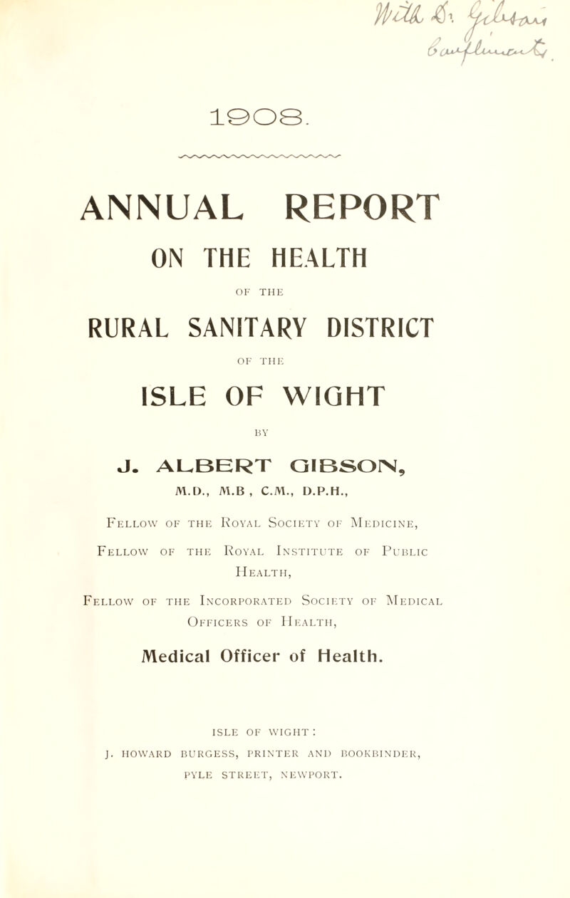 HriZL&\ 1908. ANNUAL REPORT ON THE HEALTH OI-- THE RURAL SANITARY DISTRICT OF THE ISLE OF WIGHT BY J. ALBERT GIBSON, M.D., M.B , C.M., D.P.H., Fellow of the Royal Society of Medicine, Fellow of the Royal Institute of Public Health, Fellow of the Incorporated Society of Medical Officers of Health, Medical Officer of Health. ISLE OF wight: J. HOWARD BURGESS, PRINTER AND BOOKBINDER, PYLE STREET, NEWPORT.