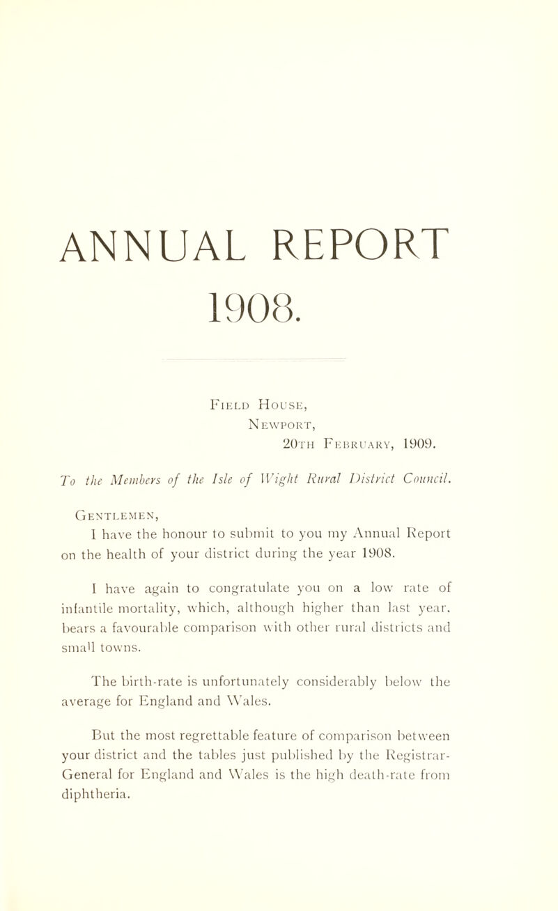 ANNUAL REPORT Field House, Newport, 20th February, 1909. To the Members of the Isle of Wight Rural District Council. Gentlemen, 1 have the honour to submit to you my Annual Report on the health of your district during the year 1908. I have again to congratulate you on a low rate of infantile mortality, which, although higher than last year, bears a favourable comparison with other rural districts and small towns. The birth-rate is unfortunately considerably below the average for England and W ales. But the most regrettable feature of comparison between your district and the tables just published by the Registrar- General for England and Wales is the high death-rate from diphtheria.