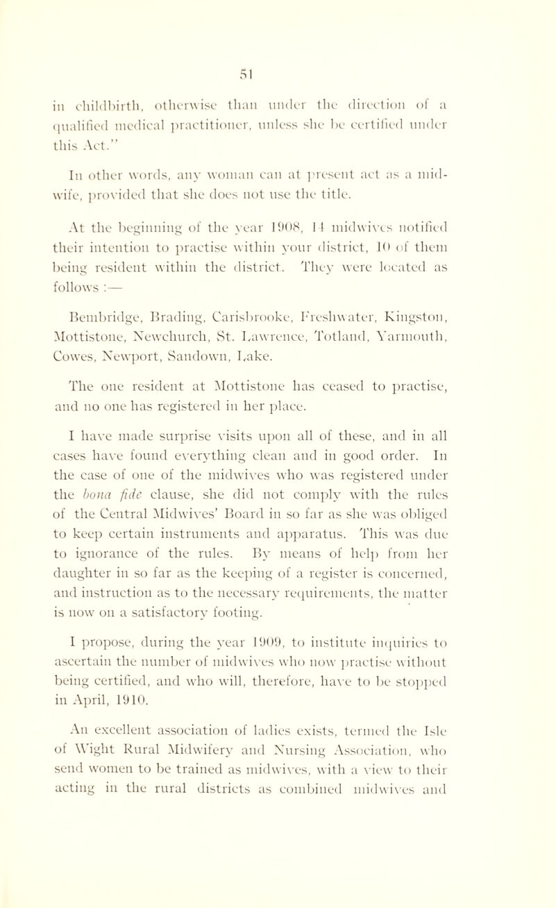 in childbirth, otherwise than under the direction of a qualified medical practitioner, unless she be certified under this Act.” In other words, any woman can at present act as a mid¬ wife, provided that she does not use the title. At the beginning of the year 1908, I f midwives notified their intention to practise within your district, !<• of them being resident within the district. They were located as follows :— Bembridge, Brading, Carisbrooke, Freshwater, Kingston, Mottistone, Newchurch, St. Lawrence, Totland, Yarmouth, Cowes, Newport, Sandown, Lake. The one resident at Mottistone has ceased to practise, and no one has registered in her place. I have made surprise visits upon all of these, and in all cases have found everything clean and in good order. In the case of one of the midwives who was registered under the bona fide clause, she did not comply with the rules of the Central Midwives’ Board in so far as she was obliged to keep certain instruments and apparatus. This was due to ignorance of the rules. By means of help from her daughter in so far as the keeping of a register is concerned, and instruction as to the necessary requirements, the matter is now on a satisfactory footing. I propose, during the year 1909, to institute inquiries to ascertain the number of midwives who now practise without being certified, and who will, therefore, have to be stopped in April, 1910. An excellent association of ladies exists, termed the Isle of Wight Rural Midwifery and Nursing Association, who send women to be trained as midwives, with a view to their acting in the rural districts as combined midwives and