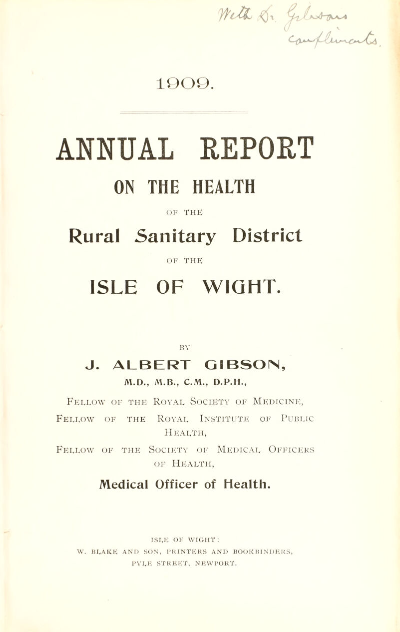 1909. u v ANNUAL REPORT ON THE HEALTH OF THE Rural Sanitary District OK THE ISLE OF WIGHT. BY J. ALBERT GIBSON, M.D., M.B., C.M., D.P.H., Fellow of the Royal Society of Medicine, Fellow of the Royal Institute of Public Health, Fellow of the Society of Medical Officers of Health, Medical Officer of Health. ISLE OK WIGHT : W. BLAKE AND SON, PRINTERS AND BOOKBINDERS, PYLE STREET, NEWPORT.