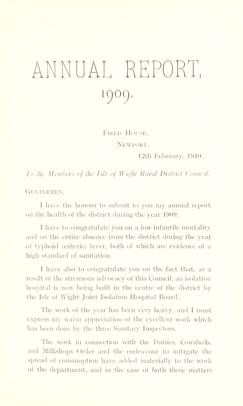 ‘9°9 Field House, Nl'.Wl’t )KT, I i'll; February, 1910. To the Members of the Isle of Wight Rural District Council. Gentlemen, I have the honour to submit to you my annual report on the health of the district during the year 1901). 1 have to congratulate you on a low infantile mortality and on the entire absence from the district during the year of typhoid (enteric) fever, both of which are evidence of a high standard of sanitation. I have also to congratulate you on the fact that, as a result of the strenuous advocacy of this Council, an isolation hospital is now being built in the centre of the district by the Isle ol Wight Joint Isolation Hospital Board. 'Idle work of the year has been very heavy, and I must express my warm appreciation of the excellent work which has been done by the three Sanitary Inspectors. The work in connection with the Dairies, Cowsheds, and Milkshops Order and the endeavour to mitigate the spread of consumption have added materially to the work of the department, and in the case of both those matters