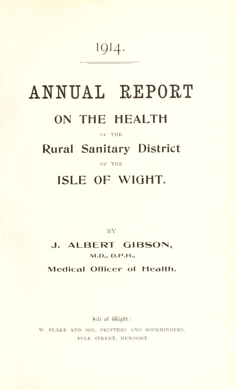 1914- ANNUAL REPORT ON THE HEALTH OK THE Rural Sanitary District OK THE ISLE OF WIGHT. BY J. ALBERT GIBSON, M.D., D.P.H., Medical Officer of Health. A:,Ir of (Might : \V. BLAKE AND SON, PRINTERS AND BOOKBINDERS, PYLE STREET, NEWPORT.