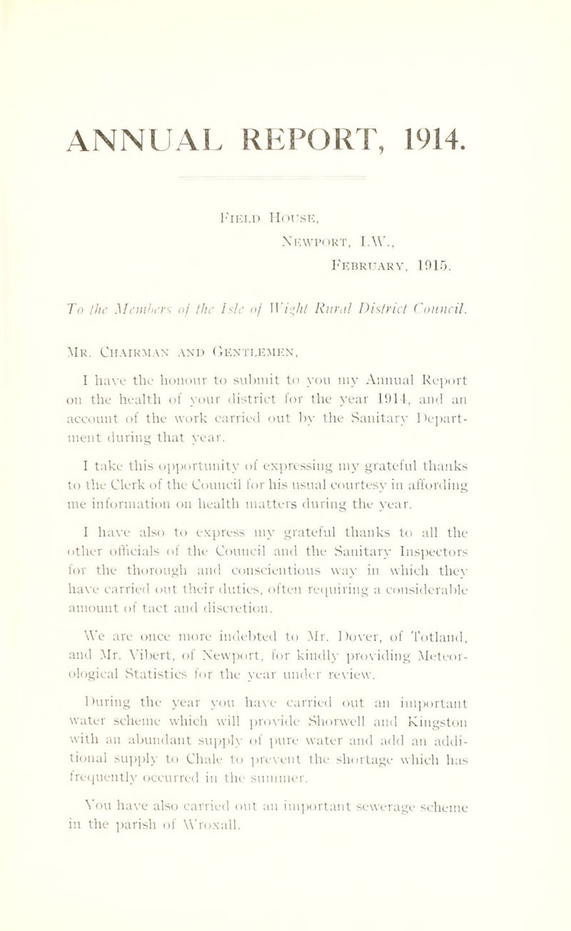ANNUAL REPORT, 1914 Field House, Newport, I.W., February, 1915. To the Members of the hie of IVight Rural District Council. Mr. Chairman and Gentlemen, I have the honour to submit to you my Annual Report on the health of your district for the year 1914, and an account of the work carried out by the Sanitary 1 Apart¬ ment during that year. I take this opportunity of expressing my grateful thanks to the Clerk of the Council for his usual courtesy in affording me information on health matters during the year. I have also to express my grateful thanks to all the other officials of the Council and the Sanitary Inspectors for the thorough and conscientious way in which tliev have carried out their duties, often requiring a considerable amount of tact and discretion. We are once more indebted to Mr. Dover, of Totland, and Mr. Yibert, of Newport, for kindly providing Meteor¬ ological Statistics for the year under review. During the year you have carried out an important water scheme which will provide Shorwcll and Kingston with an abundant supply of pure water and add an addi¬ tional supply to Cliale to prevent the shortage which has frequently occurred in the summer. You have also carried out an important sewerage scheme in the parish of Wroxall.