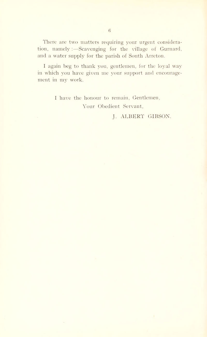 There are two matters requiring your urgent considera¬ tion, namely :—Scavenging for the village of Gurnard, and a water supply for the parish of South Arreton. I again beg to thank you, gentlemen, for the loyal way in which you have given me your support and encourage¬ ment in my work. I have the honour to remain, Gentlemen, Your Obedient .Servant, J. ALBERT GIBSON.