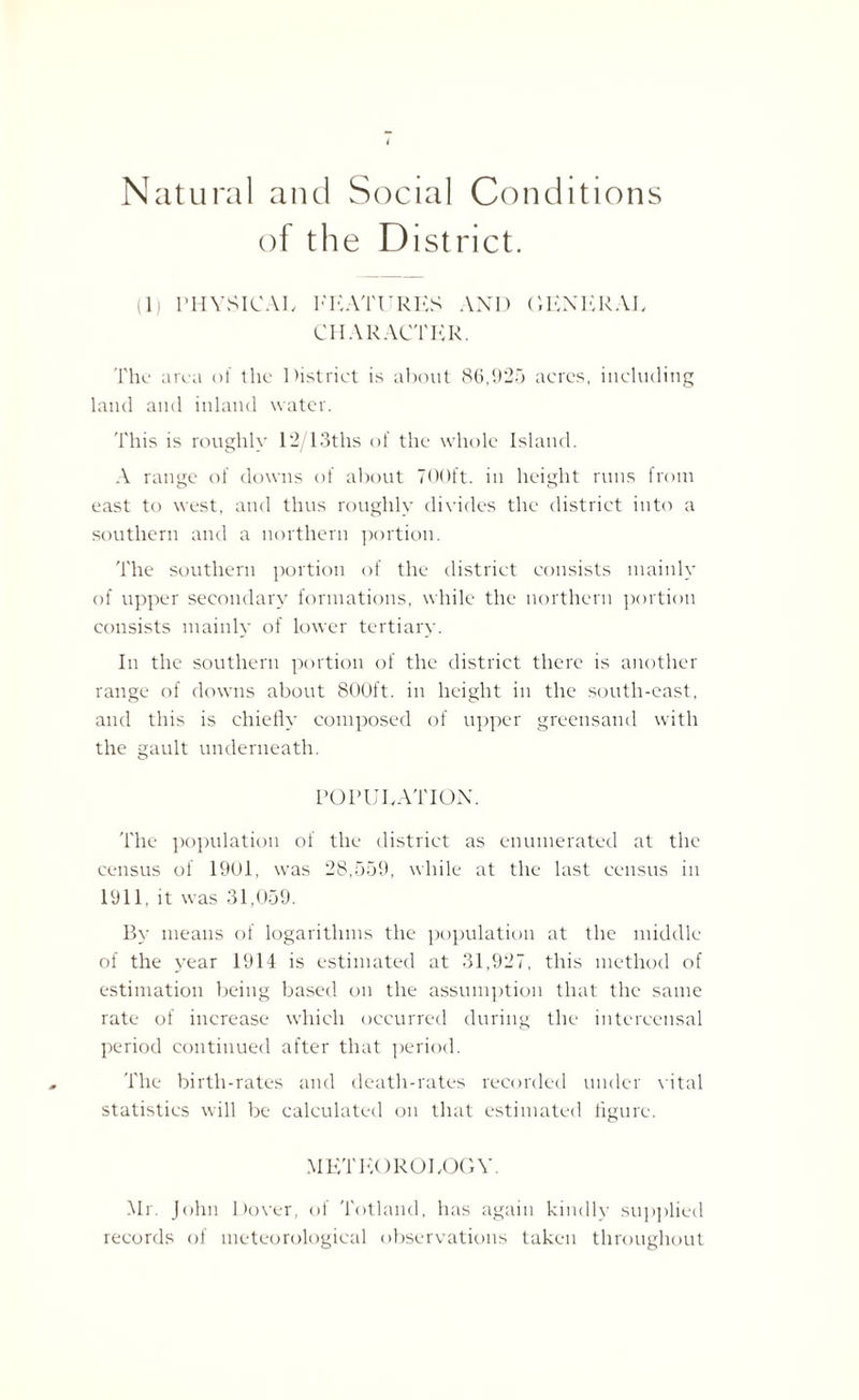 Natural and Social Conditions of the District. ll) PHYSICAL FEATURES AND GENERAL CHARACTER. The area of the District is about 86,925 acres, including land and inland water. This is roughly 12/13ths of the whole Island. A range of downs of about 700ft. in height runs from east to west, and thus roughly divides the district into a southern and a northern portion. The southern portion of the district consists mainly of upper secondary formations, while the northern portion consists mainly of lower tertiary. In the southern portion of the district there is another range of downs about 800ft. in height in the south-east, and this is chiefly composed of upper greensand with the gault underneath. POPULATION. The population of the district as enumerated at the census of 1901, was 28,559, while at the last census in 1911, it was 31,059. By means of logarithms the population at the middle of the year 1914 is estimated at 31,927, this method of estimation being based on the assumption that the same rate of increase which occurred during the intercensal period continued after that period. The birth-rates and death-rates recorded under vital statistics will be calculated on that estimated figure. METEOROLOGY. Mr. John Dover, of Totland, has again kindly supplied records of meteorological observations taken throughout