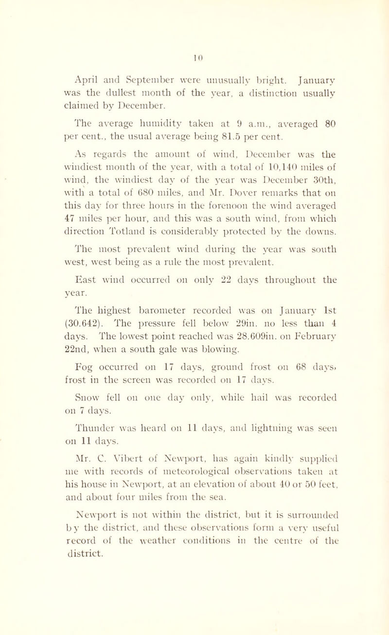 April and September were unusually bright. January was the dullest month of the year, a distinction usually claimed by December. The average humidity taken at 9 a.m., averaged 80 per cent., the usual average being 81.5 per cent. As regards the amount of wind, December was the windiest month of the year, with a total of 10,140 miles of wind, the windiest day of the year was December 30th, with a total of 680 miles, and Mr. Dover remarks that on this day for three hours in the forenoon the wind averaged 47 miles per hour, and this was a south wind, from which direction Totland is considerably protected by the downs. The most prevalent wind during the year was south west, west being as a rule the most prevalent. East wind occurred on only 22 days throughout the year. The highest barometer recorded was on J anuary 1st (30.642). The pressure fell below 29in. no less than 4 days. The lowest point reached was 28.609in. on February 22nd, when a south gale was blowing. Fog occurred on 17 days, ground frost on 68 days, frost in the screen was recorded on 17 days. Snow fell on one day only, while hail was recorded on 7 days. Thunder was heard on 11 days, and lightning was seen on 11 days. Mr. C. Vibert of Newport, has again kindly supplied me with records of meteorological observations taken at his house in Newport, at an elevation of about 40 or 50 feet, and about four miles from the sea. Newport is not within the district, but it is surrounded by the district, and these observations form a very useful record of the weather conditions in the centre of the district.