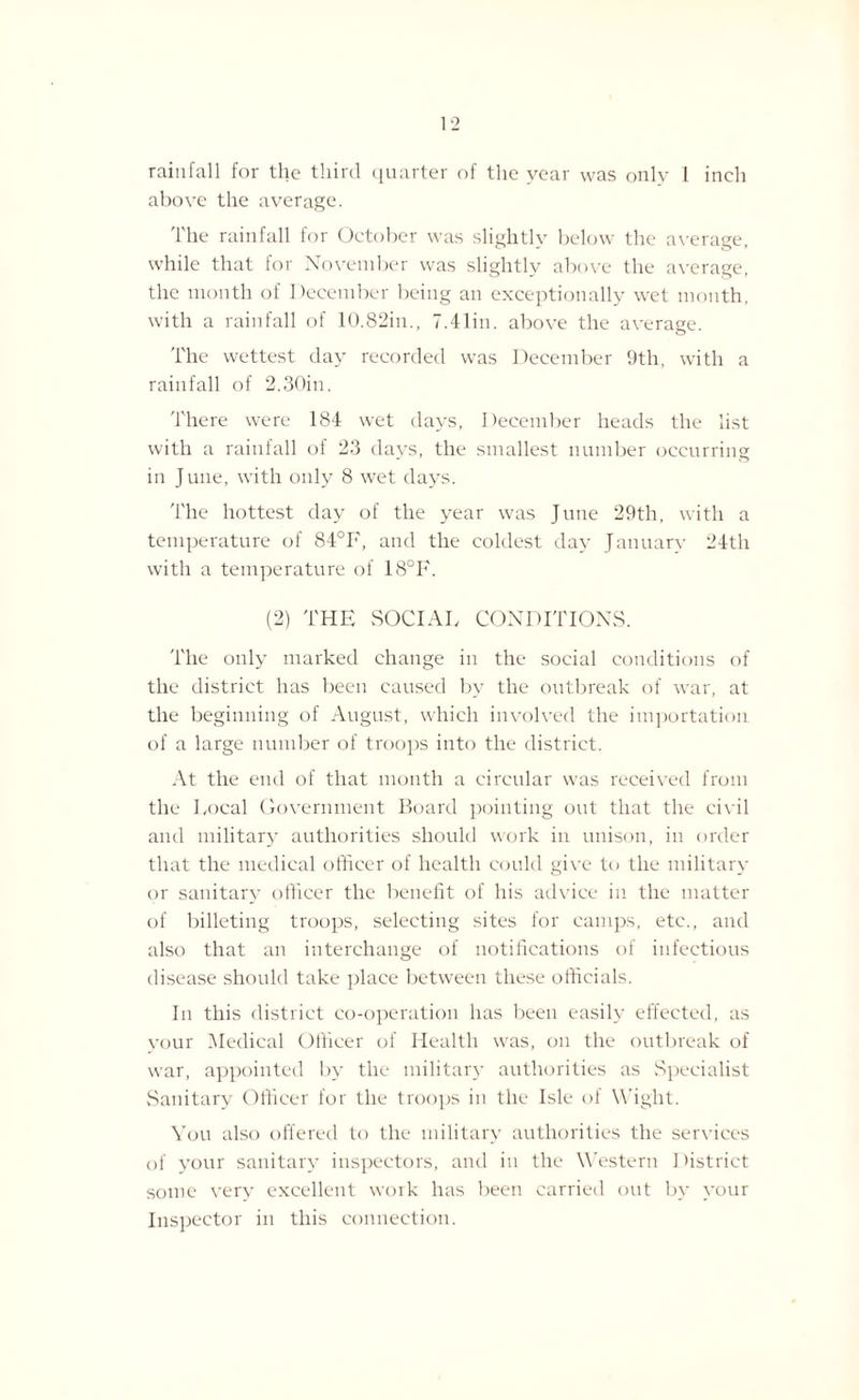 rainfall for the third quarter of the year was only 1 inch above the average. The rainfall for October was slightly below the average, while that for November was slightly above the average, the month of December being an exceptionally wet month, with a rainfall of 10.82in., 7.41in. above the average. The wettest day recorded was December 9th, with a rainfall of 2.30in. There were 184 wet days, December heads the list with a rainfall of 23 days, the smallest number occurring in June, with only 8 wet days. The hottest day of the year was June 29th, with a temperature of 84°F, and the coldest day January 24th with a temperature of 18°F. (2) THE SOCIAL, CONDITIONS. The only marked change in the social conditions of the district has been caused by the outbreak of war, at the beginning of August, which involved the importation of a large number of troops into the district. At the end of that month a circular was received from the Local Government Board pointing out that the civil and military authorities should work in unison, in order that the medical officer of health could give to the military or sanitary officer the benefit of his advice in the matter of billeting troops, selecting sites for camps, etc., and also that an interchange of notifications of infectious disease should take place between these officials. In this district co-operation has been easily effected, as your Medical Officer of Health was, on the outbreak of war, appointed by the military authorities as Specialist Sanitary Officer for the troops in the Isle ol Wight. You also offered to the military authorities the services of your sanitary inspectors, and in the Western District some very excellent work has been carried out by your Inspector in this connection.