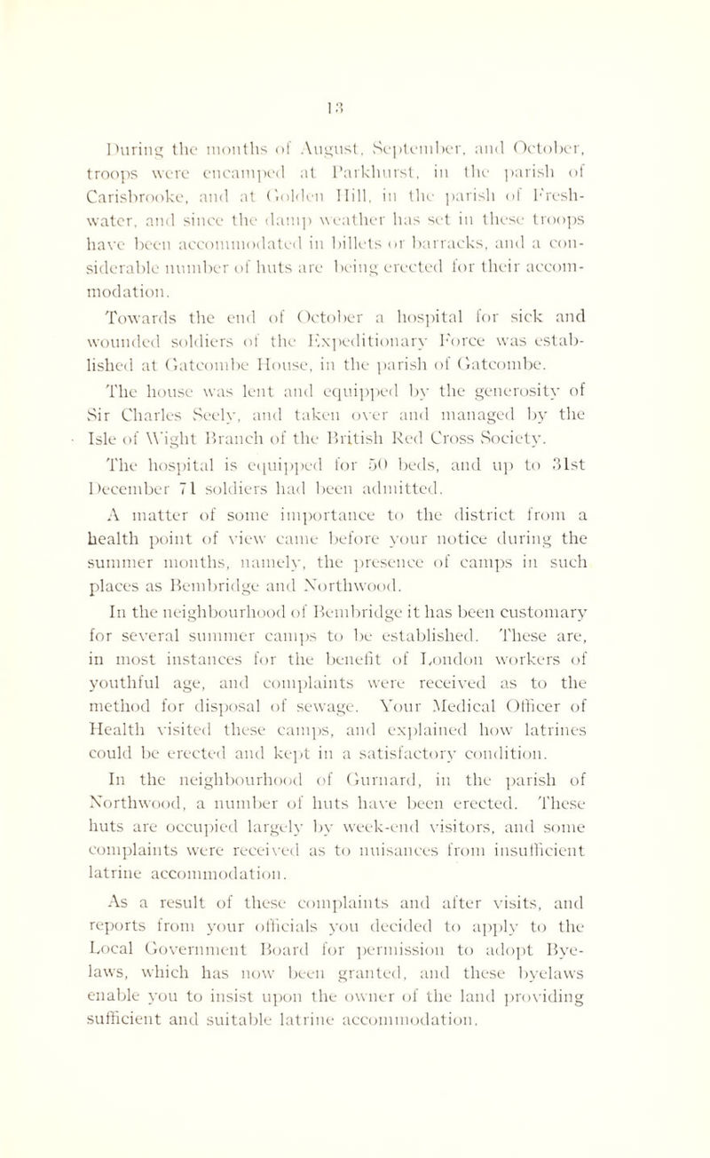 Q ») During the months of August, September, and October, troops were encamped at Parkhurst, in the parish of Carisbrooke, and at Golden Hill, in the parish of I'resh- water, and since the damp weather has set in these troops have been accommodated in billets or barracks, and a con¬ siderable number of huts are being erected lor their accom¬ modation. Towards the end of October a hospital for sick and wounded soldiers of the Expeditionary Force was estab¬ lished at Gatcombe House, in the parish of Gatcombe. The house was lent and equipped by the generosity of Sir Charles Seely, and taken over and managed by the Isle of Wight Branch of the British Red Cross Society. The hospital is equipped for 50 beds, and up to 31st December 71 soldiers had been admitted. A matter of some importance to the district from a health point of view came before your notice during the summer months, namely, the presence of camps in such places as Bembridge and Northwood. In the neighbourhood of Bembridge it has been customary for several summer camps to be established. These are, in most instances for the benefit of London workers of youthful age, and complaints were received as to the method for disposal of sewage. Your Medical Officer of Health visited these camps, and explained how latrines could be erected and kept in a satisfactory condition. In the neighbourhood of Gurnard, in the parish of Northwood, a number of huts have been erected. These huts are occupied largely by week-end visitors, and some complaints were received as to nuisances from insufficient latrine accommodation. As a result of these complaints and after visits, and reports from your officials you decided to apply to the Local Government Board for permission to adopt Bye¬ laws, which has now been granted, and these byelaws enable you to insist upon the owner of the land providing sufficient and suitable latrine accommodation.