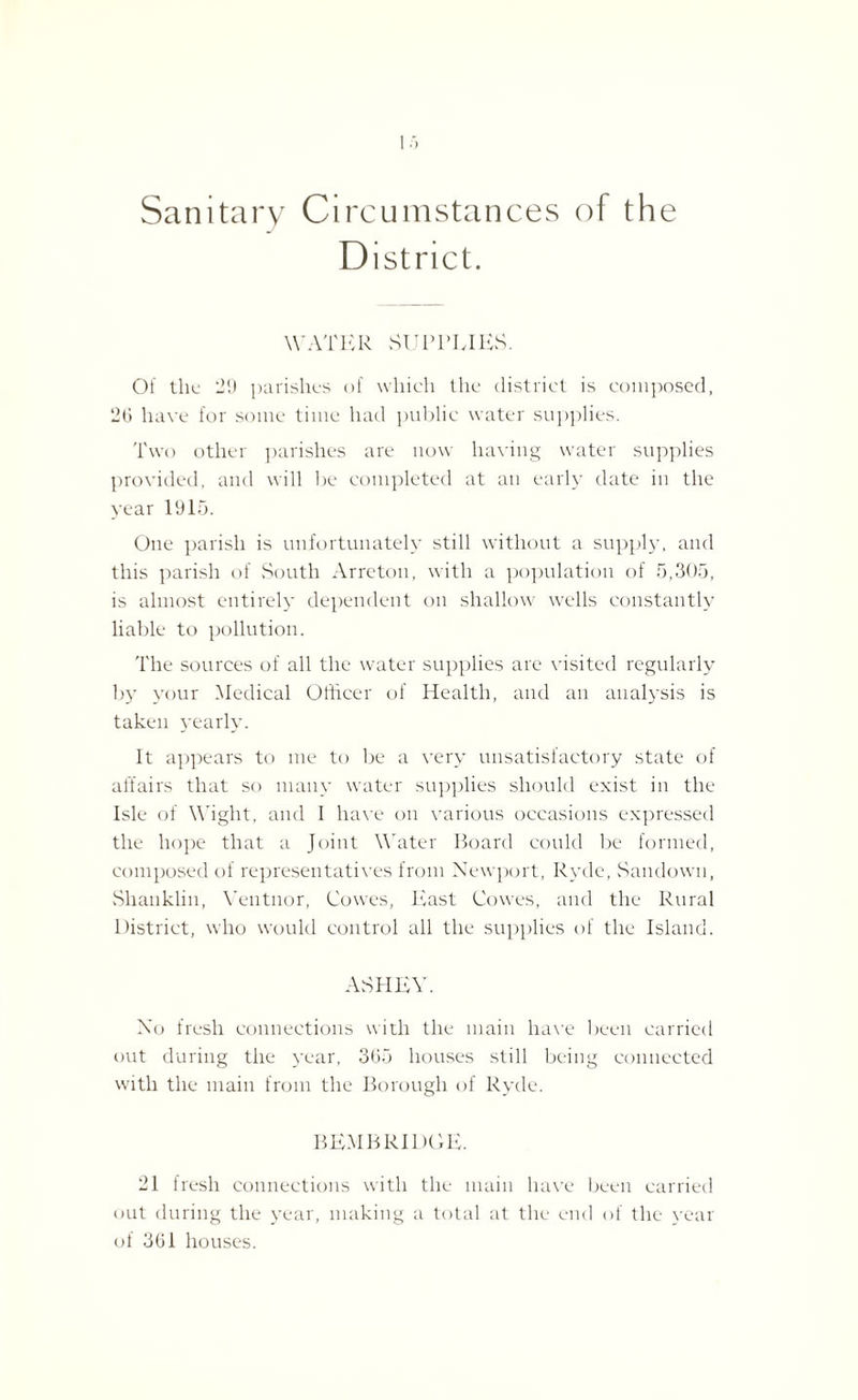 Sanitary Circumstances o f the District. WATER SUPPLIES. Of the 29 parishes of which the district is composed, 20 have for some time had public water supplies. Two other parishes are now having water supplies provided, and will be completed at an early date in the year 1915. One parish is unfortunately still without a supply, and this parish of South Arreton, with a population of 5,305, is almost entirely dependent on shallow wells constantly liable to pollution. The sources of all the water supplies are visited regularly by your Medical Officer of Health, and an analysis is taken yearly. It appears to me to be a very unsatisfactory state of affairs that so many water supplies should exist in the Isle of Wight, and I have on various occasions expressed the hope that a Joint Water Board could be formed, composed of representatives from Newport, Ryde, Sandown, Shanklin, Ventnor, Cowes, East Cowes, and the Rural District, who would control all the supplies of the Island. AvSHEY. No fresh connections with the main have been carried out during the year, 3(35 houses still being connected with the main from the Borough of Ryde. BEM BRIDGE. 21 fresh connections with the main have been carried out during the year, making a total at the end of the year of 361 houses.