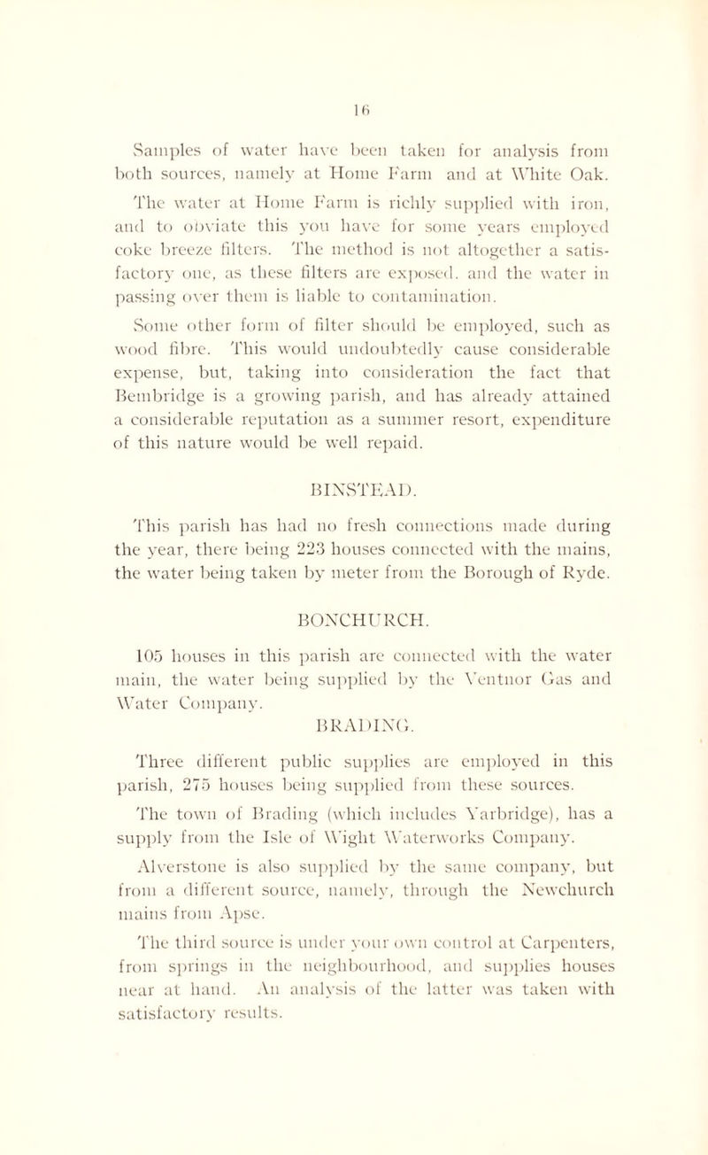Samples of water have been taken for analysis from both sources, namely at Home Farm and at White Oak. The water at Home Farm is richly supplied with iron, and to obviate this you have for some years employed coke breeze filters. The method is not altogether a satis¬ factory one, as these filters are exposed, and the water in passing over them is liable to contamination. Some other form of filter should be employed, such as wood fibre. This would undoubtedly cause considerable expense, but, taking into consideration the fact that Bembridge is a growing parish, and has already attained a considerable reputation as a summer resort, expenditure of this nature would be well repaid. B INSTEAD. This parish has had no fresh connections made during the year, there being 223 houses connected with the mains, the water being taken by meter from the Borough of Ryde. BONCHURCH. 105 houses in this parish are connected with the water main, the water being supplied by the Yentnor Gas and Water Company. BRADING. Three different public supplies are employed in this parish, 275 houses being supplied from these sources. The town of Brading (which includes Yarbridge), has a supply from the Isle of Wight Waterworks Company. Alverstone is also supplied by the same company, but from a different source, namely, through the Newchurch mains from Apse. The third source is under your own control at Carpenters, from springs in the neighbourhood, and supplies houses near at hand. An analysis of the latter was taken with satisfactory results.