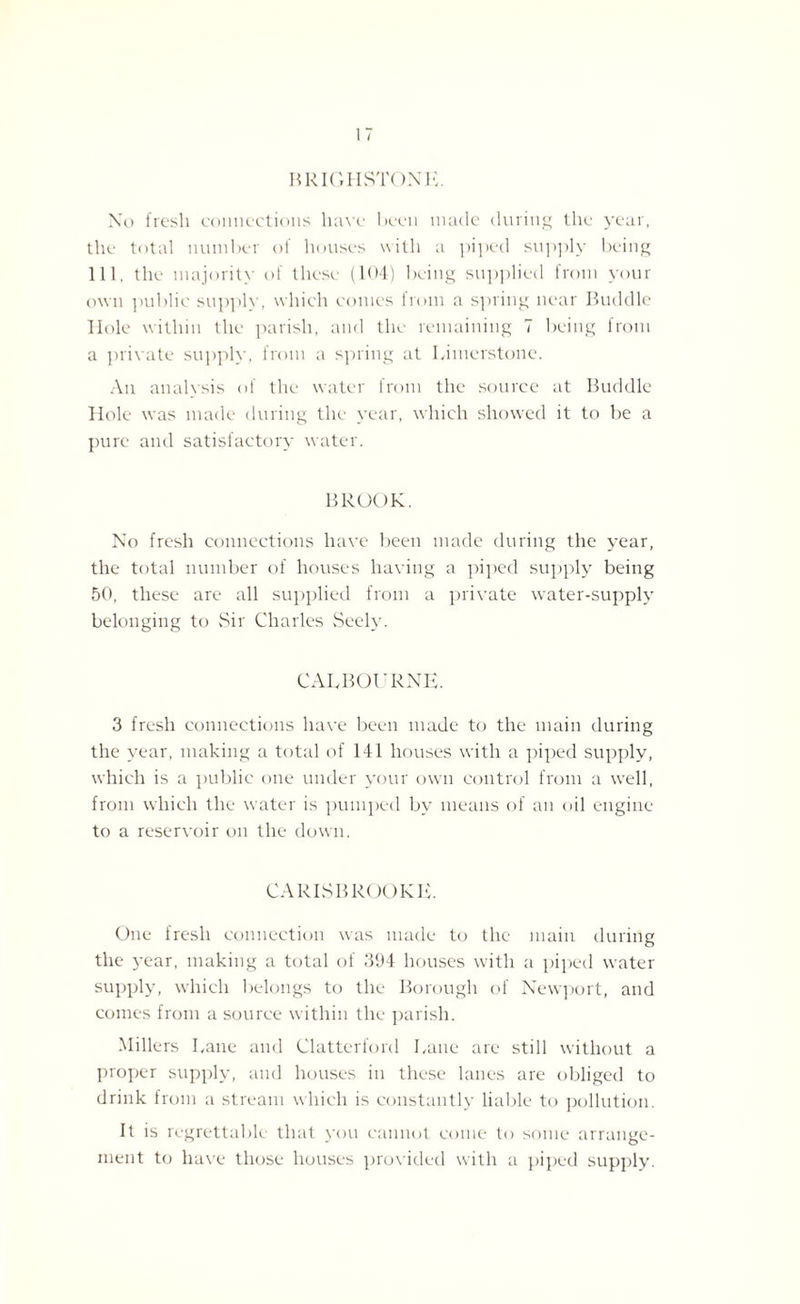 BRIGHSTONK. No fresh connections have been made during the year, the total number of houses with a piped supply being 111, the majority of these (104) being supplied from your own public supply, which conies from a spring near Buddie Hole within the parish, and the remaining 7 being from a private supply, from a spring at Kimerstone. An analysis of the water from the source at Buddie Hole was made during the year, which showed it to be a pure and satisfactory water. BROOK. No fresh connections have been made during the year, the total number of houses having a piped supply being 50, these are all supplied from a private water-supply belonging to Sir Charles Seely. CAHBOURNE. 3 fresh connections have been made to the main during the year, making a total of 141 houses with a piped supply, which is a public one under your own control from a well, from which the water is pumped by means of an oil engine to a reservoir on the down. CARISBROOKE. One fresh connection was made to the main during the year, making a total of 394 houses with a piped water supply, which belongs to the Borough of Newport, and comes from a source within the parish. Millers Kane and Clatterford Kane are still without a proper supply, and houses in these lanes are obliged to drink from a stream which is constantly liable to pollution. It is regrettable that you cannot come to some arrange¬ ment to have those houses provided with a piped supply.
