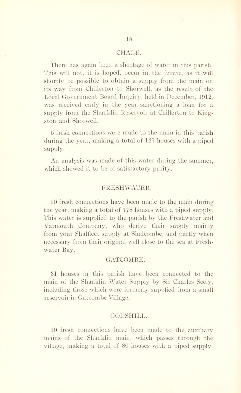 IS CHALK. There lias again been a shortage of water in this parish. This will not, it is hoped, occur in the future, as it will shortly be possible to obtain a supply from the main on its way from Chillerton to Shorwell, as the result of the Local Government Board Inquiry, held in December, 1912, was received early in the year sanctioning a loan for a supply from the Shanklin Reservoir at Chillerton to King¬ ston and Shorwell. 5 fresh connections were made to the main in this parish during the year, making a total of 127 houses with a piped supply. An analysis was made of this water during the summer, which showed it to be of satisfactory purity. FRESHWATER. 10 fresh connections have been made to the main during the year, making a total of 778 houses with a piped supply. This water is supplied to the parish by the Freshwater and Yarmouth Company, who derive their supply mainly from your Shalfleet supply at Shalcombe, and partly when necessary from their original well close to the sea at Fresh¬ water Bay. GATCOMBE. 31 houses in this parish have been connected to the main of the Shanklin Water Supply by Sir Charles Seely, including those which were formerly supplied from a small reservoir in Gatcombe Village. GODSHILL. 10 fresh connections have been made to the auxiliary mains of the Shanklin main, which passes through the village, making a total of 80 houses with a piped supply.