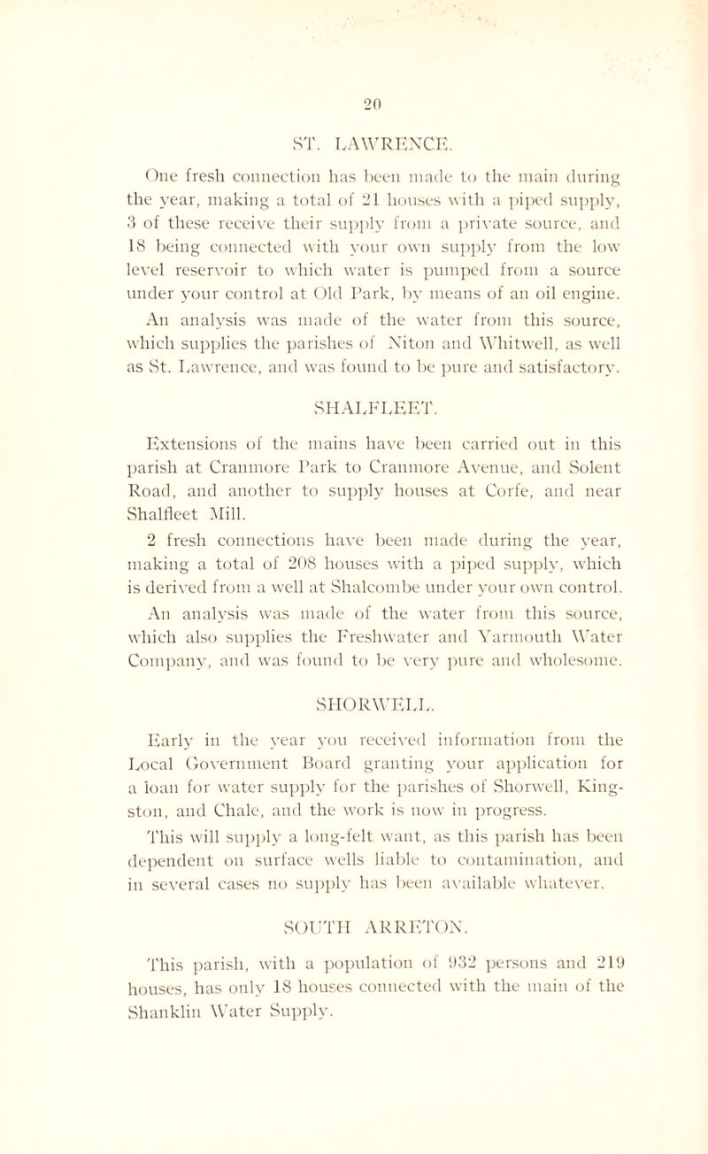 2(1 ST. LAWRENCE. One fresh connection has been made to the main during the year, making a total of 21 houses with a piped supply, 3 of these receive their supply from a private source, and 18 being connected with your own supply from the low' level reservoir to which water is pumped from a source under your control at Old Park, by means of an oil engine. An analysis was made of the water from this source, which supplies the parishes of Niton and Whitwell, as well as vSt. Lawrence, and was found to be pure and satisfactory. SHALELEET. Extensions of the mains have been carried out in this parish at Craumore Park to Cramnore Avenue, and Solent Road, and another to supply houses at Corfe, and near Shalfleet Mill. 2 fresh connections have been made during the year, making a total of 208 houses with a piped supply, which is derived from a well at Shalcombe under your own control. An analysis was made of the water from this source, which also supplies the Freshwater and Yarmouth Water Company, and was found to be very pure and wholesome. SI-IORWELL. Early in the year you received information from the Local Government Board granting your application for a loan for water supply for the parishes of Shorwell, King¬ ston, and Chale, and the work is now in progress. This will supply a long-felt want, as this parish has been dependent on surface wells liable to contamination, and in several cases no supply has been available whatever. SOUTH ARRETON. 'Phis parish, with a population of 1)32 persons and 219 houses, has only 18 houses connected with the main of the Shanklin Water Supply.