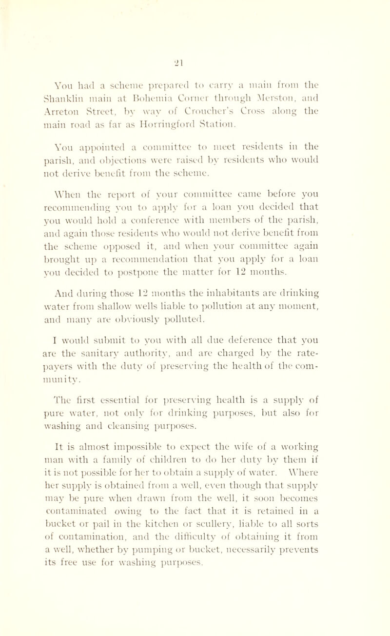 You had a scheme prepared to carry a main from the Shanklin main at Bohemia Corner through Merston, and Arreton Street, by way of Croucher’s Cross along the main road as far as Horringford Station. You appointed a committee to meet residents in the parish, and objections were raised by residents who would not derive benefit from the scheme. When the report of your committee came before you recommending you to apply for a loan you decided that you would hold a conference with members of the parish, and again those residents who would not derive benefit from the scheme opposed it, and when your committee again brought up a recommendation that you apply for a loan you decided to postpone the matter for 12 months. And during those 12 months the inhabitants are drinking water from shallow wells liable to pollution at any moment, and many are obviously polluted. I would submit to you with all due deference that you are the sanitary authority, and are charged by the rate¬ payers with the duty of preserving the health of the com¬ munity. The first essential for preserving health is a supply of pure water, not only for drinking purposes, but also for washing and cleansing purposes. It is almost impossible to expect the wife of a working man with a family of children to do her duty by them if it is not possible for her to obtain a supply of water. Where her supply is obtained from a well, even though that supply may be pure when drawn from the well, it soon becomes contaminated owing to the fact that it is retained in a bucket or pail in the kitchen or scullery, liable to all sorts of contamination, and the difficulty of obtaining it from a well, whether by pumping or bucket, necessarily prevents its free use for washing purposes.