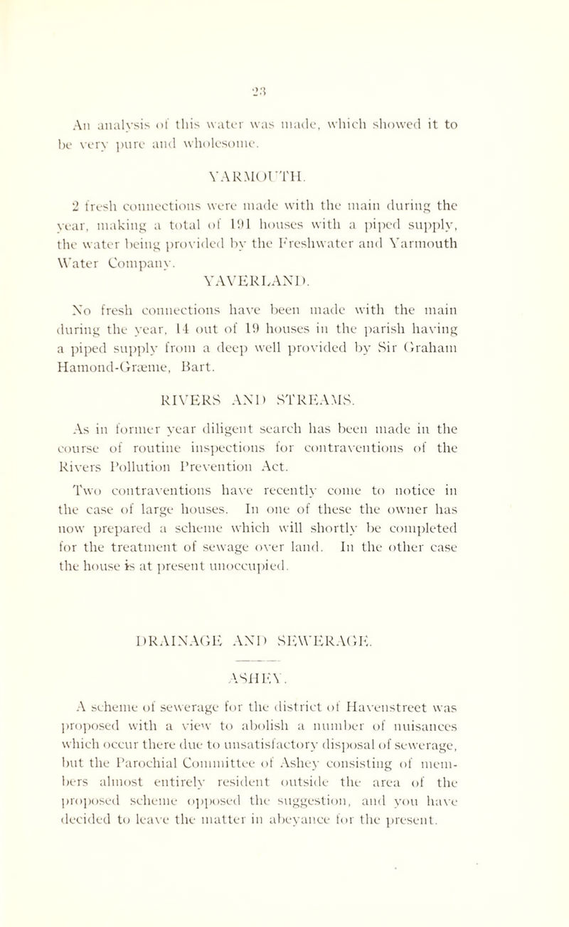 An analv.sis of this water was made, which showed it to be very pure and wholesome. YARMOUTH. 2 fresh connections were made with the main during the year, making a total of 191 houses with a piped supply, the water being provided by the Freshwater and Yarmouth Water Company. YAVERLAND. Xo fresh connections have been made with the main during the year, 14 out of 19 houses in the parish having a piped supply from a deep well provided by Sir Graham Hatnond-Grceme, Bart. RIVERS AX 1) STREAMS. As in former year diligent search has been made in the course of routine inspections for contraventions of the Rivers Pollution Prevention Act. Two contraventions have recently come to notice in the case of large houses. In one of these the owner has now prepared a scheme which will shortly be completed for the treatment of sewage over land. In the other case the house is at present unoccupied. DRAIXAGE AXD SEWERAGE. ASHEY. A scheme of sewerage for the district of Havenstreet was proposed with a view to abolish a number of nuisances which occur there due to unsatisfactory disposal of sewerage, but the Parochial Committee of Ashey consisting of mem¬ bers almost entirely resident outside the area of the proposed scheme opposed the suggestion, and you have decided to leave the matter in abeyance for the present.