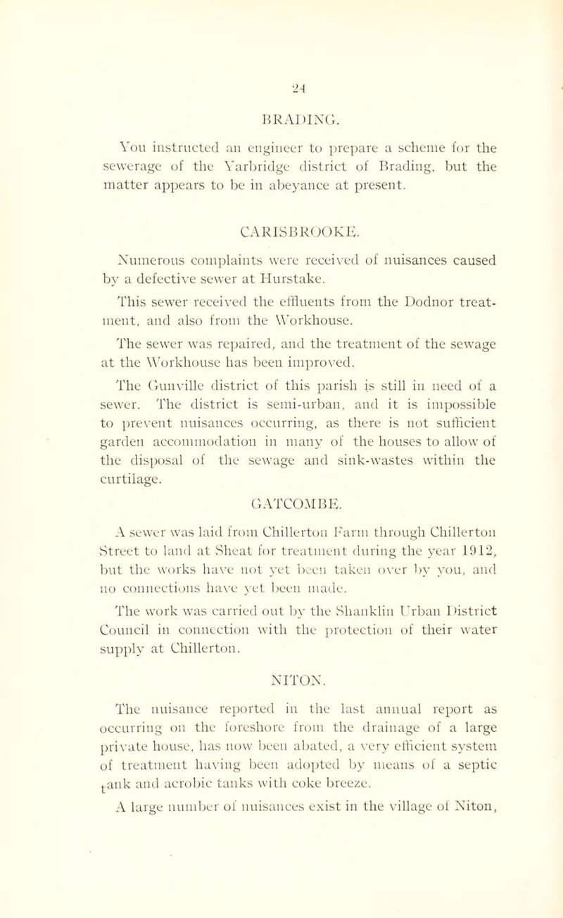 B RADI NO. You instructed an engineer to prepare a scheme for the sewerage of the Yarbridge district of Brading, but the matter appears to be in abeyance at present. CARISBROOKE. Numerous complaints were received of nuisances caused by a defective sewer at Hurstake. This sewer received the effluents from the Dodnor treat¬ ment, and also from the Workhouse. The sewer was repaired, and the treatment of the sewage at the Workhouse has been improved. The Guuville district of this parish is still in need of a sewer. The district is semi-urban, and it is impossible to prevent nuisances occurring, as there is not sufficient garden accommodation in many of the houses to allow of the disposal of the sewage and sink-wastes within the curtilage. GATCOMBE. A sewer was laid from Chillerton Farm through Cliillerton Street to laud at Sheat for treatment during the year 1912, but the works have not yet been taken over by you, and no connections have yet been made. The work was carried out by the Shanklin Urban District Council in connection with the protection of their water supply at Chillerton. NITON. The nuisance reported in the last annual report as occurring on the foreshore from the drainage of a large private house, has now been abated, a very efficient system of treatment having been adopted by means of a septic l^ank and aerobic tanks with coke breeze. A large number of nuisances exist in the village of Niton,