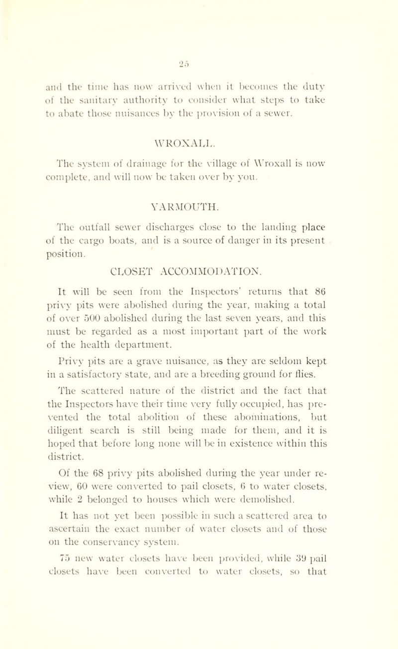 and the time has now arrived when it becomes the duty of the sanitary authority to consider what steps to take to abate those nuisances by the provision of a sewer. WROXALL. The system of drainage for the village of Wroxall is now complete, and will now be taken over by you. YARMOUTH. The outfall sewer discharges close to the landing place of the cargo boats, and is a source of danger in its present position. CLOSET ACCOMMOl)ATION. It will be seen from the Inspectors’ returns that 8(3 privy pits were abolished during the year, making a total of over 500 abolished during the last seven years, and this must be regarded as a most important part of the work of the health department. Privy pits are a grave nuisance, as they are seldom kept in a satisfactory state, and are a breeding ground for flies. The scattered nature of the district and the fact that the Inspectors have their time very fully occupied, has pre¬ vented the total abolition of these abominations, lmt diligent search is still being made for them, and it is hoped that before long none will be in existence within this district. Of the 68 privy pits abolished during the year under re¬ view, 60 were converted to pail closets, 6 to water closets, while 2 belonged to houses which were demolished. It has not yet been possible in such a scattered area to ascertain the exact number of water closets and of those on the conservancy system. 75 new water closets have been provided, while 39 pail closets have been converted to water closets, so that