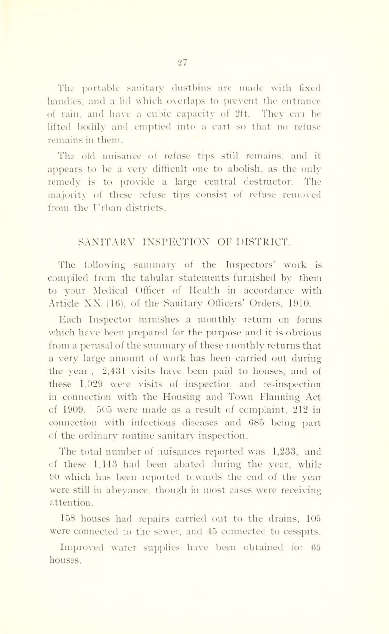 The portable sanitary dustbins are made with fixed handles, and a lid which overlaps to prevent the entrance of rain, and have a cubic capacity of 2ft. They can be lifted bodily and emptied into a cart so that no refuse remains in them. The old nuisance of refuse tips still remains, and it appears to be a very difficult one to abolish, as the only remedy is to provide a large central destructor. The majority of these refuse tips consist of refuse removed from the I'rban districts. SANITARY INSPECTION OE DISTRICT. The following summary of the Inspectors’ work is compiled from the tabular statements furnished by them to your Medical Officer of Health in accordance with Article XX (16), of the Sanitary Officers’ Orders, 1910. Each Inspector furnishes a monthly return on forms which have been prepared for the purpose and it is obvious from a perusal of the summary of these monthly returns that a very large amount of work has been carried out during the year ; 2,431 visits have been paid to houses, and of these 1,029 were visits of inspection and re-inspection in connection with the Housing and Town Planning Act of 1909. 505 were made as a result of complaint, 212 in connection with infectious diseases and 685 being part of the ordinary routine sanitary inspection. The total number of nuisances reported was 1,233, and of these 1,143 had been abated during the year, while 90 which has been reported towards the end of the year were still in abeyance, though in most cases wrere receiving attention. 158 houses had repairs carried out to the drains, 105 were connected to the sewer, and 45 connected to cesspits. Improved water supplies have been obtained for 65 houses.