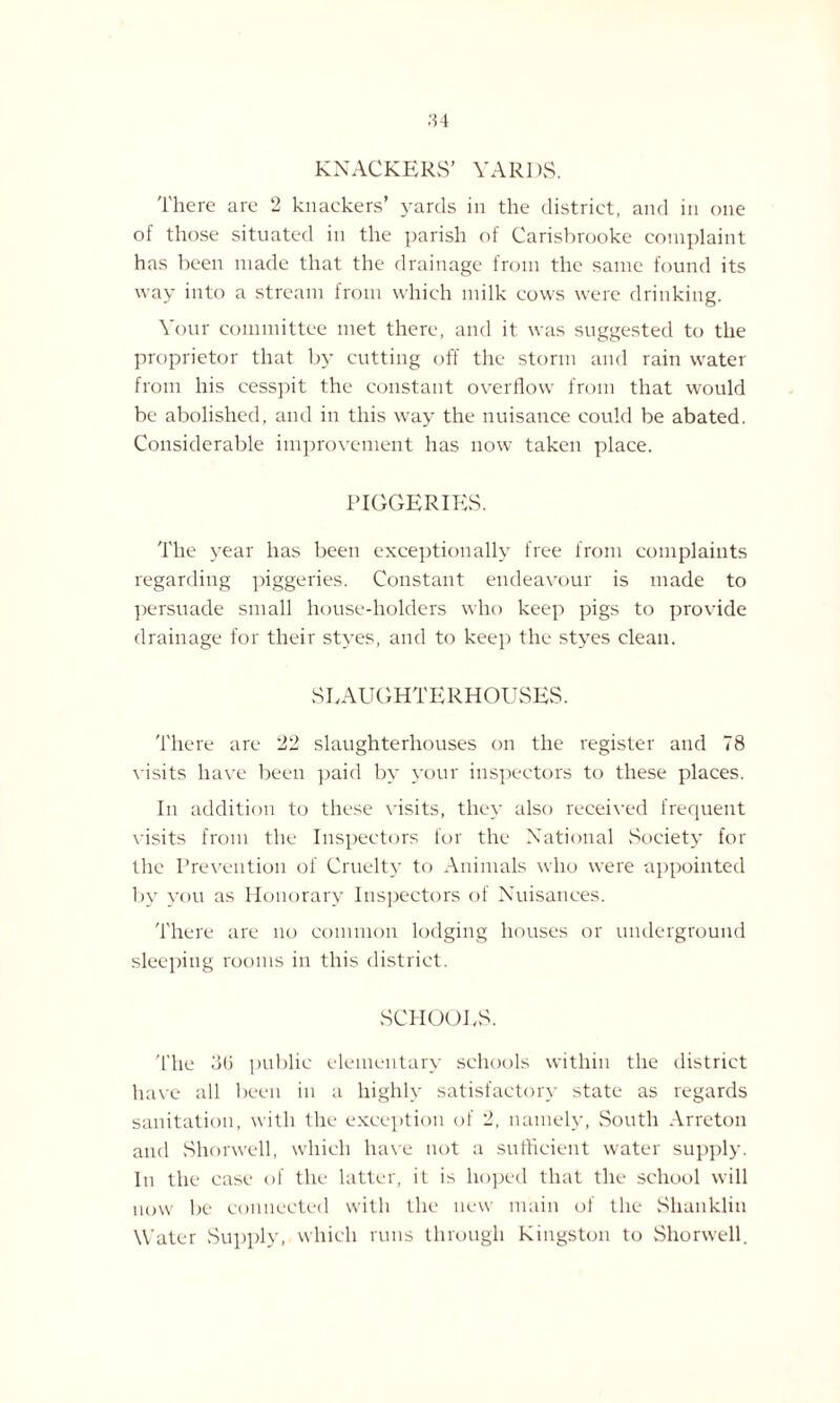 KNACKERS' YARDS. There are 2 knackers’ yards in the district, and in one of those situated in the parish of Carisbrooke complaint has been made that the drainage from the same found its way into a stream from which milk cows were drinking. Your committee met there, and it was suggested to the proprietor that by cutting off the storm and rain water from his cesspit the constant overflow from that would be abolished, and in this way the nuisance could be abated. Considerable improvement has now taken place. PIGGERIES. The year has been exceptionally free from complaints regarding piggeries. Constant endeavour is made to persuade small house-holders who keep pigs to provide drainage for their styes, and to keep the styes clean. SLAUGHTERHOUSES. There are 22 slaughterhouses on the register and 78 visits have been paid by your inspectors to these places. In addition to these visits, they also received frequent visits from the Inspectors for the National Society for the Prevention of Cruelty to Animals who were appointed by you as Honorary Inspectors of Nuisances. There are no common lodging houses or underground sleeping rooms in this district. SCHOOLS. 'flic 36 public elementary schools within the district have all been in a highly satisfactory state as regards sanitation, with the exception of 2, namely, South Arreton and Shorwell, which have not a sufficient water supply. In the case of the latter, it is hoped that the school will now be connected with the new main of the Shanklin Water Supply, which runs through Kingston to Shorwell.